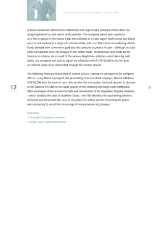 C O N C E A L ME N T W I T H I N B U S I N E S S S T R U C T UR E S




     A businesswoman called Diana established and registered a company named Oak Ltd,
     assigning herself as sole owner and controller. The company, which was registered
     as a firm engaged in the timber trade, hired Donna as a sales agent. Both Donna and Diana
     were in fact involved in a range of criminal activity, and used Oak Ltd as a laundering vehicle.
     Funds derived from crime were paid into the company accounts in cash - although as such
     cash transactions were not unusual in the timber trade, no disclosure was made by the
     financial institution. As a result of the various illegitimate activities undertaken by both
     ladies, the company was able to report an inflated profit of US$100,000 in its first year
     as criminal funds were channelled through the income stream.


     The following February Diana died of natural causes, leaving her passport at the company
     offices. Using Diana’s passport and pretending to be her dead employer, Donna withdrew
     US$100,000 from the bank in cash. Shortly after the transaction, the bank decided to disclose

12   to the national FIU due to the rapid growth of the company and large cash withdrawal.
     After an analysis of the account records and consultation of the Population Register database
                                                                                                          30

     - which detailed the date of death for Diana - the FIU identified the laundering activities
     of Donna and forwarded the case to the police for action. At time of writing the police
     were preparing to arrest her on a range of money laundering charges.


     I n d i ca t o r s :
     › Unrealistic business turnover
     › Large-scale cash transactions
 
