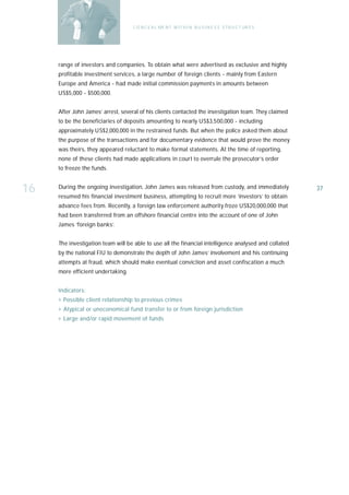 C O N C E A L ME N T W I T H I N B U S I N E S S S T R U C T UR E S




     range of investors and companies. To obtain what were advertised as exclusive and highly
     profitable investment services, a large number of foreign clients - mainly from Eastern
     Europe and America - had made initial commission payments in amounts between
     US$5,000 - $500,000.


     After John James’ arrest, several of his clients contacted the investigation team. They claimed
     to be the beneficiaries of deposits amounting to nearly US$3,500,000 - including
     approximately US$2,000,000 in the restrained funds. But when the police asked them about
     the purpose of the transactions and for documentary evidence that would prove the money
     was theirs, they appeared reluctant to make formal statements. At the time of reporting,
     none of these clients had made applications in court to overrule the prosecutor’s order
     to freeze the funds.


16   During the ongoing investigation, John James was released from custody, and immediately
     resumed his financial investment business, attempting to recruit more ‘investors’ to obtain
                                                                                                         37

     advance fees from. Recently, a foreign law enforcement authority froze US$20,000,000 that
     had been transferred from an offshore financial centre into the account of one of John
     James ‘foreign banks’.


     The investigation team will be able to use all the financial intelligence analysed and collated
     by the national FIU to demonstrate the depth of John James’ involvement and his continuing
     attempts at fraud, which should make eventual conviction and asset confiscation a much
     more efficient undertaking.


     Indicators:
     › Possible client relationship to previous crimes
     › Atypical or uneconomical fund transfer to or from foreign jurisdiction
     › Large and/or rapid movement of funds
 