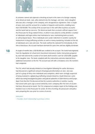 C O N C E A L ME N T W I T H I N B U S I N E S S S T R U C T UR E S




     A customer named Jack opened a checking account in the name of a foreign company
     at an American bank. Jack, who claimed to be the manager, and Jane, Jack’s daughter
     who was also a manager at the company, were designated as signatories. Over a couple
     of years Jack used the account for a number of deposits and transfers, totalling more
     than US$100,000. The activity of the account was in line with other business accounts
     and the bank had no concerns. The American bank then received a official request from
     the Prosecutor for Drug-related Crimes, in which it was asked to certify whether a number
     of individuals and legal entities had maintained or were maintaining bank accounts
     or safety deposit boxes. These individuals were under indictment in another country for
     involvement in drug trafficking activities as well as money laundering. Included on the list
     of individuals were Jack and Jane. The bank notified the national FIU immediately. At the
     time of disclosure, the account had been dormant for some time and was slightly overdrawn.


18   A couple of months later, US$100,000 was credited to the account. The funds had originated
     from the liquidation of a fixed-term investment instrument. Earlier instructions prepared
                                                                                                         39

     by Jack had ordered the creation of ten bank-draft transfers each for US$10,000, payable
     to his daughter Jane. The bank complied with the instructions and also reported these
     additional transactions to the FIU. The account was left with a nil balance once the transfers
     had completed.


     The FIU, which had already initiated an investigation following the earlier disclosure,
     had discovered a significant amount of background information on Jack. Jack was
     part of a group of thirty-nine individuals and companies, which were strongly suspected
     of being involved in a global drug trafficking network linked to a South American cartel,
     which was being investigated by police and judicial authorities in both America and Europe.
     Apart from that the FIU discovered that the customs authorities in another country
     had seized some years ago a vessel owned by Jack’s company after five tons of cocaine
     had been discovered on board. The FIU composed an analysis report of the findings and
     handed it over to the Prosecutor for action. At time of writing, the prosecutor and police
     were preparing the case prior to a series of arrests.


     Indicators:
     › Possible client relationship to previous crimes
 