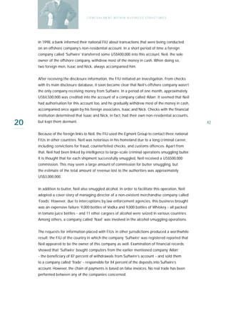 C O N C E A L ME N T W I T H I N B U S I N E S S S T R U C T UR E S




     In 1998, a bank informed their national FIU about transactions that were being conducted
     on an offshore company’s non-residential account. In a short period of time a foreign
     company called ‘Suftwire’ transferred some US$400,000 into this account. Neil, the sole
     owner of the offshore company, withdrew most of the money in cash. When doing so,
     two foreign men, Isaac and Nick, always accompanied him.


     After receiving the disclosure information, the FIU initiated an investigation. From checks
     with its main disclosure database, it soon became clear that Neil’s offshore company wasn’t
     the only company receiving money from Suftwire. In a period of one month, approximately
     US$4,500,000 was credited into the account of a company called ‘Allan’. It seemed that Neil
     had authorisation for this account too, and he gradually withdrew most of the money in cash,
     accompanied once again by his foreign associates, Isaac and Nick. Checks with the financial
     institution determined that Isaac and Nick, in fact, had their own non-residential accounts,

20   but kept them dormant.                                                                               42

     Because of the foreign links to Neil, the FIU used the Egmont Group to contact three national
     FIUs in other countries. Neil was notorious in his homeland due to a long criminal career,
     including convictions for fraud, counterfeited checks, and customs offences. Apart from
     that, Neil had been linked by intelligence to large-scale criminal operations smuggling butter.
     It is thought that for each shipment successfully smuggled, Neil received a US$500,000
     commission. This may seem a large amount of commission for butter smuggling, but
     the estimate of the total amount of revenue lost to the authorities was approximately
     US$3,000,000.


     In addition to butter, Neil also smuggled alcohol. In order to facilitate this operation, Neil
     adopted a cover story of managing director of a non-existent merchandise company called
     ‘Foods’. However, due to interceptions by law enforcement agencies, this business brought
     was an expensive failure: 9,000 bottles of Vodka and 9,000 bottles of Whiskey - all packed
     in tomato juice bottles - and 11 other cargoes of alcohol were seized in various countries.
     Among others, a company called ‘Naxt’ was involved in the alcohol smuggling operations.


     The requests for information placed with FIUs in other jurisdictions produced a worthwhile
     result: the FIU of the country in which the company ‘Suftwire’ was registered reported that
     Neil appeared to be the owner of this company as well. Examination of financial records
     showed that ‘Suftwire’ bought computers from the earlier mentioned company ‘Allan’
     - the beneficiary of 87 percent of withdrawals from Suftwire’s account - and sold them
     to a company called ‘Trade’ - responsible for 84 percent of the deposits into Suftwire’s
     account. However, the chain of payments is based on false invoices. No real trade has been
     performed between any of the companies concerned.
 