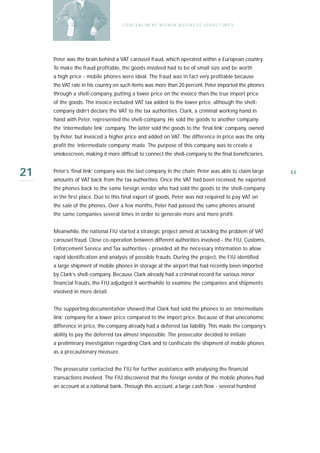 C O N C E A L ME N T W I T H I N B U S I N E S S S T R U C T UR E S




     Peter was the brain behind a VAT carousel fraud, which operated within a European country.
     To make the fraud profitable, the goods involved had to be of small size and be worth
     a high price - mobile phones were ideal. The fraud was in fact very profitable because
     the VAT rate in his country on such items was more than 20 percent. Peter imported the phones
     through a shell-company, putting a lower price on the invoice than the true import price
     of the goods. The invoice included VAT tax added to the lower price, although the shell-
     company didn’t declare the VAT to the tax authorities. Clark, a criminal working hand in
     hand with Peter, represented the shell-company. He sold the goods to another company:
     the ‘intermediate link’ company. The latter sold the goods to the ‘final link’ company, owned
     by Peter, but invoiced a higher price and added on VAT. The difference in price was the only
     profit the ‘intermediate company’ made. The purpose of this company was to create a
     smokescreen, making it more difficult to connect the shell-company to the final beneficiaries.


21   Peter’s ‘final link’ company was the last company in the chain. Peter was able to claim large
     amounts of VAT back from the tax authorities. Once the VAT had been received, he exported
                                                                                                         44

     the phones back to the same foreign vendor who had sold the goods to the shell-company
     in the first place. Due to this final export of goods, Peter was not required to pay VAT on
     the sale of the phones. Over a few months, Peter had passed the same phones around
     the same companies several times in order to generate more and more profit.


     Meanwhile, the national FIU started a strategic project aimed at tackling the problem of VAT
     carousel fraud. Close co-operation between different authorities involved - the FIU, Customs,
     Enforcement Service and Tax authorities - provided all the necessary information to allow
     rapid identification and analysis of possible frauds. During the project, the FIU identified
     a large shipment of mobile phones in storage at the airport that had recently been imported
     by Clark’s shell-company. Because Clark already had a criminal record for various minor
     financial frauds, the FIU adjudged it worthwhile to examine the companies and shipments
     involved in more detail.


     The supporting documentation showed that Clark had sold the phones to an ‘intermediate
     link’ company for a lower price compared to the import price. Because of that uneconomic
     difference in price, the company already had a deferred tax liability. This made the company’s
     ability to pay the deferred tax almost impossible. The prosecutor decided to initiate
     a preliminary investigation regarding Clark and to confiscate the shipment of mobile phones
     as a precautionary measure.


     The prosecutor contacted the FIU for further assistance with analysing the financial
     transactions involved. The FIU discovered that the foreign vendor of the mobile phones had
     an account at a national bank. Through this account, a large cash flow - several hundred
 