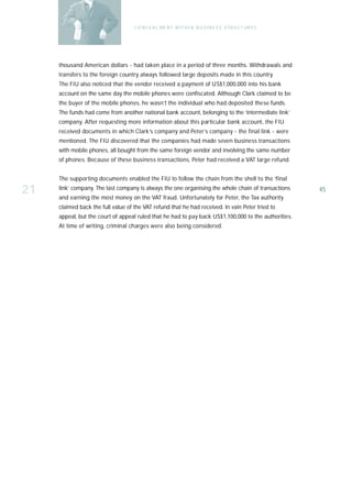 C O N C E A L ME N T W I T H I N B U S I N E S S S T R U C T UR E S




     thousand American dollars - had taken place in a period of three months. Withdrawals and
     transfers to the foreign country always followed large deposits made in this country.
     The FIU also noticed that the vendor received a payment of US$1,000,000 into his bank
     account on the same day the mobile phones were confiscated. Although Clark claimed to be
     the buyer of the mobile phones, he wasn’t the individual who had deposited these funds.
     The funds had come from another national bank account, belonging to the ‘intermediate link’
     company. After requesting more information about this particular bank account, the FIU
     received documents in which Clark’s company and Peter’s company - the final link - were
     mentioned. The FIU discovered that the companies had made seven business transactions
     with mobile phones, all bought from the same foreign vendor and involving the same number
     of phones. Because of these business transactions, Peter had received a VAT large refund.


     The supporting documents enabled the FIU to follow the chain from the shell to the ‘final

21   link’ company. The last company is always the one organising the whole chain of transactions
     and earning the most money on the VAT fraud. Unfortunately for Peter, the Tax authority
                                                                                                          45

     claimed back the full value of the VAT refund that he had received. In vain Peter tried to
     appeal, but the court of appeal ruled that he had to pay back US$1,100,000 to the authorities.
     At time of writing, criminal charges were also being considered.
 