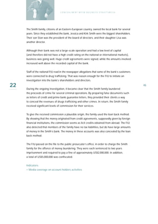 C O N C E A L ME N T W I T I N B U S I N E S S S T R U C T UR E S H




     The Smith family, citizens of an Eastern-European country, owned the local bank for several
     years. Since they established the bank, Jessica and Kirk Smith were the biggest shareholders.
     Their son Stan was the president of the board of directors, and their daughter Lisa was
     another director.


     Although their bank was not a large-scale operation and had a low level of capital
     (and therefore did not have a high credit rating on the national or international markets),
     business was going well. Huge credit agreements were signed, while the amounts involved
     increased well above the recorded capital of the bank.


     Staff of the national FIU read in the newspaper allegations that some of the bank’s customers
     were connected to drug trafficking. That was reason enough for the FIU to initiate an
     investigation into the bank’s shareholders and directors.

22   During the ongoing investigation, it became clear that the Smith family laundered
                                                                                                          46

     the proceeds of crime for several criminal operations. By preparing false documents such
     as letters of credit and prime bank guarantee letters, they provided their clients a way
     to conceal the revenues of drugs trafficking and other crimes. In return, the Smith family
     received significant levels of commission for their services.


     To give the received commission a plausible origin, the family used the loan back method.
     By showing that the money originated from credit agreements, supposedly given by foreign
     financial institutions, the commission seems as licit credits obtained from abroad. The FIU
     also detected that members of the family have no tax liabilities, but do have large amounts
     of money in the Smith’s bank. The money in these accounts was also concealed by the loan
     back method.


     The FIU passed on the file to the public prosecutor’s office, in order to charge the Smith
     family for the offence of money laundering. They were each sentenced to two years
     imprisonment and required to pay a fine of approximately US$2,000,000. In addition,
     a t o ta l of US$5,000,000 was confiscated.


     I n d i ca t o r s :
     › Media coverage on account holders activities
 