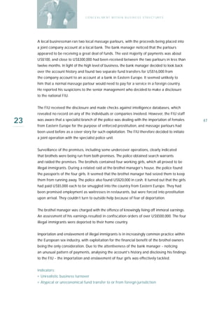 C O N C E A L ME N T W I T H I N B U S I N E S S S T R U C T UR E S




     A local businessman ran two local massage parlours, with the proceeds being placed into
     a joint company account at a local bank. The bank manager noticed that the parlours
     appeared to be receiving a great deal of funds. The vast majority of payments was about
     US$100, and close to US$300,000 had been received between the two parlours in less than
     twelve months. In light of the high level of business, the bank manager decided to look back
     over the account history and found two separate fund transfers for US$16,000 from
     the company account to an account at a bank in Eastern Europe. It seemed unlikely to
     him that a normal massage parlour would need to pay for a service in a foreign country.
     He reported his suspicions to the senior management who decided to make a disclosure
     to the national FIU.


     The FIU received the disclosure and made checks against intelligence databases, which
     revealed no record on any of the individuals or companies involved. However, the FIU staff

23   was aware that a specialist branch of the police was dealing with the importation of females
     from Eastern Europe for the purpose of enforced prostitution, and massage parlours had
                                                                                                          47

     been used before as a cover story for such exploitation. The FIU therefore decided to initiate
     a joint operation with the specialist police unit.


     Surveillance of the premises, including some undercover operations, clearly indicated
     that brothels were being run from both premises. The police obtained search warrants
     and raided the premises. The brothels contained four working girls, which all proved to be
     illegal immigrants. During a related raid at the brothel manager’s house, the police found
     the passports of the four girls. It seemed that the brothel manager had seized them to keep
     them from running away. The police also found US$20,000 in cash. It turned out that the girls
     had paid US$5,000 each to be smuggled into the country from Eastern Europe. They had
     been promised employment as waitresses in restaurants, but were forced into prostitution
     upon arrival. They couldn’t turn to outside help because of fear of deportation.


     The brothel manager was charged with the offence of knowingly living off immoral earnings.
     An assessment of his earnings resulted in confiscation orders of over US$500,000. The four
     illegal immigrants were deported to their home country.


     Importation and enslavement of illegal immigrants is in increasingly common practice within
     the European sex industry, with exploitation for the financial benefit of the brothel owners
     being the only consideration. Due to the attentiveness of the bank manager - noticing
     an unusual pattern of payments, analysing the account’s history and disclosing his findings
     to the FIU - the importation and enslavement of four girls was effectively tackled.


     Indicators:
     › Unrealistic business turnover
     › Atypical or uneconomical fund transfer to or from foreign jurisdiction
 