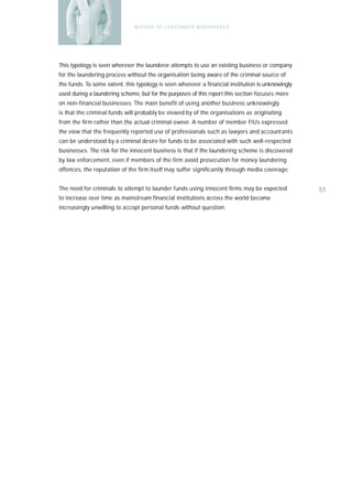M I S U S E O F L E G I T I M AT E B U S I N E S S E S




This typology is seen wherever the launderer attempts to use an existing business or company
for the laundering process without the organisation being aware of the criminal source of
the funds. To some extent, this typology is seen wherever a financial institution is unknowingly
used during a laundering scheme, but for the purposes of this report this section focuses more
on non-financial businesses. The main benefit of using another business unknowingly
is that the criminal funds will probably be viewed by of the organisations as originating
from the firm rather than the actual criminal owner. A number of member FIUs expressed
the view that the frequently reported use of professionals such as lawyers and accountants
can be understood by a criminal desire for funds to be associated with such well-respected
businesses. The risk for the innocent business is that if the laundering scheme is discovered
by law enforcement, even if members of the firm avoid prosecution for money laundering
offences, the reputation of the firm itself may suffer significantly through media coverage.


The need for criminals to attempt to launder funds using innocent firms may be expected            51
to increase over time as mainstream financial institutions across the world become
increasingly unwilling to accept personal funds without question.
 