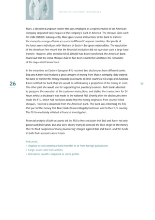 M I S U S E O F L E G I T I M AT E B U S I N E S S E S




     Marc, a Western European citizen who was employed as a representative of an American
     company, deposited two cheques at the company’s bank in America. The cheques were each
     for US$7,500,000. Subsequently, Marc gave several instructions to the bank to transfer
     the money to a range of bank accounts in different European countries. Recipients of
     the funds were individuals with Western or Eastern European nationalities. The reputation
     of the American firm meant that the financial institution did not question such a large fund
     transfer. However, after an initial US$2,200,000 had been transferred, the American bank
     found out that the initial cheques had in fact been counterfeit and froze the remainder
     of the requested transactions.


     In the meantime an Eastern European FIU received two disclosures from different banks.
     Bob and Karen had received a great amount of money from Marc’s company. Bob ordered
     his bank to transfer the money onwards to accounts in other countries in Europe and Australia.

26   Karen notified her bank that she would be withdrawing a proportion of the money in cash.
     The other part she would use for supporting her jewellery business. Both banks decided
                                                                                                         54

     to postpone the execution of the customer instructions, and stalled the transactions for 24
     hours whilst a disclosure was made to the national FIU. Shortly after the disclosures were
     made the FIU, which had not been aware that the money originated from counterfeited
     cheques, received a document from the American bank. The bank was informing the FIU
     that part of the money that Marc had obtained illegally had been sent to the FIU’s country.
     The FIU immediately initiated a financial investigation.


     Financial analysis of both accounts led the FIU to the conclusion that Bob and Karen not only
     possessed illicit funds, but also were clearly trying to conceal the illicit origin of the money.
     The FIU filed ‘suspicion of money laundering’ charges against Bob and Karen, and the funds
     in both their accounts were frozen.


     Indicators:
     › Atypical or uneconomical fund transfer to or from foreign jurisdiction
     › Large-scale cash transactions
     › Unrealistic wealth compared to client profile
 