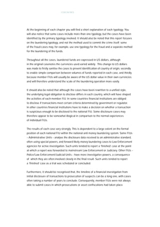 F O R E W OR D




At the beginning of each chapter you will find a short explanation of each typology. You
will also notice that some cases include more than one typology, but the cases have been
identified by the primary typology involved. It should also be noted that this report focuses
on the laundering typology, and not the method used to commit the crime itself; some
of the fraud cases may, for example, use one typology for the fraud and a separate method
for the laundering of the funds.


Throughout all the cases, laundered funds are expressed in US dollars, although
in the original casenotes the currencies used varied widely. This change to US dollars
was made to firstly sanitise the cases to prevent identification of country of origin, secondly
to enable simple comparison between volumes of funds reported in each case, and thirdly
because member FIUs will usually be aware of the US dollar value in their own currencies
and will therefore understand the scale of the laundering operation more easily.


It should also be noted that although the cases have been rewritten to a unified style,
the underlying legal obligation to disclose differs in each country, which will have shaped
the activities of each member FIU. In some countries financial institutions are obliged
to disclose if transactions meet certain criteria determined by government or regulator.
In other countries financial institutions have to make a decision on whether a transaction
is suspicious enough to be disclosed to the national FIU. Some disclosure cases may
therefore appear to be somewhat illogical in comparison to the normal experiences
of individual FIUs.


The results of each case vary strongly. This is dependent to a large extent on the formal
position of each national FIU within the national anti money laundering system. Some FIUs
- Administrative Units - analyse the disclosure data received to an administrative standard,
often using special powers, and forward likely money laundering cases to Law Enforcement
agencies for active investigation. Such units tended to report a ‘finished’ case at the point
at which a report was forwarded to mainstream Law Enforcement or Judiciary. Other FIUs -
Police/Law Enforcement/Judicial Units - have more investigative powers, a consequence
of which they are often involved closely in the final result. Such units tended to report
a ‘finished’ case as a trial was scheduled or concluded.


Furthermore, it should be recognised that, the timeline of a financial investigation from
initial disclosure of transactions to prosecution of suspects can be a long one, with cases
often taking a number of years to conclude. Consequently, member FIUs were not always
able to submit cases in which prosecutions or asset confiscations had taken place.
 