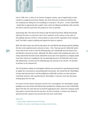 M I S U S E O F L E G I T I M AT E B U S I N E S S E S




     Late in 1998, Tom, a citizen of an Eastern-European country, saw an opportunity to make
     a profit on a property investment. Mariah, one of the directors of Lotos Ltd, told him that
     her company was selling one of its buildings at a low price. The price - a mere US$275,000
     - looked like an opportunity Tom couldn’t resist, and so he followed up Mariah’s offer and told
     her that he wanted to purchase the property as soon as possible.


     Several days later, Tom went to his notary to sign the deed of purchase. Mariah had already
     informed Tom that a co-directors name, Pete, would be on the contract as the seller of
     the building. Because of Pete’s senior position at Lotos and the reputation of the company
     itself, Tom didn’t suspect anything and signed the deed as required.


     What Tom didn’t know was that the day before the sale Mariah had already sold the building,
     this time to her boyfriend and co-director of Lotos - Pete. That sale was for US$42,500, which

31   meant that on the resale to Tom the following day, over US$220,000 went directly to Pete
     and Mariah’s personal accounts. Although Tom didn’t suspect that anything was amiss, his
                                                                                                       60

     notary noticed that the land records showed the recent sale. In his experience a company would
     never have sold such a building for the unrealistically low price of US$42,500, and to have
     that followed by a second sale the following day was unusual in the extreme. He decided
     to disclose to the national FIU.


     The FIU decided to initiate an investigation. Mariah was summoned for questioning and asked
     to explain the circumstances surrounding both transactions. She stated that the shareholders
     of Lotos had instructed her to sell the building for US$42,500, and thus no crime had been
     committed. However, after questioning the shareholders, it became clear that they knew
     nothing about the first sale.


     If it weren’t for the notary’s disclosure and the FIU’s investigation, the shareholders would
     probably never have known that Mariah had swindled the company out of some US$220,000.
     Apart from that, the state had not received the appropriate taxes, which the company would
     have paid as income from the full sale price. At time of writing, a criminal case had been
     opened and both suspects face prosecution and asset confiscation.


     Indicators:
     › Large and/or rapid movement of funds
     › Transfer of assets at well below (or above) market rates
 
