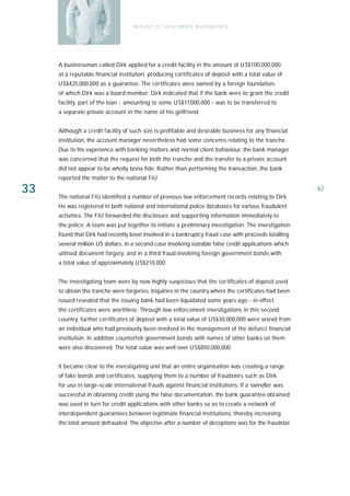 M I S U S E O F L E G I T I M AT E B U S I N E S S E S




     A businessman called Dirk applied for a credit facility in the amount of US$100,000,000
     at a reputable financial institution, producing certificates of deposit with a total value of
     US$425,000,000 as a guarantee. The certificates were owned by a foreign foundation,
     of which Dirk was a board member. Dirk indicated that if the bank were to grant the credit
     facility, part of the loan - amounting to some US$17,000,000 - was to be transferred to
     a separate private account in the name of his girlfriend.


     Although a credit facility of such size is profitable and desirable business for any financial
     institution, the account manager nevertheless had some concerns relating to the tranche.
     Due to his experience with banking matters and normal client behaviour, the bank manager
     was concerned that the request for both the tranche and the transfer to a private account
     did not appear to be wholly bona fide. Rather than performing the transaction, the bank
     reported the matter to the national FIU.

33   The national FIU identified a number of previous law enforcement records relating to Dirk.
                                                                                                       62

     He was registered in both national and international police databases for various fraudulent
     activities. The FIU forwarded the disclosure and supporting information immediately to
     the police. A team was put together to initiate a preliminary investigation. The investigation
     found that Dirk had recently been involved in a bankruptcy fraud case with proceeds totalling
     several million US dollars, in a second case involving sizeable false credit applications which
     utilised document forgery, and in a third fraud involving foreign government bonds with
     a total value of approximately US$210,000.


     The investigating team were by now highly suspicious that the certificates of deposit used
     to obtain the tranche were forgeries. Inquiries in the country where the certificates had been
     issued revealed that the issuing bank had been liquidated some years ago - in effect
     the certificates were worthless. Through law enforcement investigations in this second
     country, further certificates of deposit with a total value of US$30,000,000 were seized from
     an individual who had previously been involved in the management of the defunct financial
     institution. In addition counterfeit government bonds with names of other banks on them
     were also discovered. The total value was well over US$850,000,000.


     It became clear to the investigating unit that an entire organisation was creating a range
     of fake bonds and certificates, supplying them to a number of fraudsters such as Dirk
     for use in large-scale international frauds against financial institutions. If a swindler was
     successful in obtaining credit using the false documentation, the bank guarantee obtained
     was used in turn for credit applications with other banks so as to create a network of
     interdependent guarantees between legitimate financial institutions, thereby increasing
     the total amount defrauded. The objective after a number of deceptions was for the fraudster
 