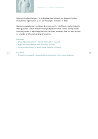 M I S U S E O F L E G I T I M AT E B U S I N E S S E S




     to transfer significant amounts of funds into private accounts and disappear, leaving
     the legitimate organisations to sort out the complex interweave of debts.


     Ongoing investigations are seeking to determine whether initial funds used to start some
     of the guarantee funds in motion were originally obtained from criminal activity, in order
     to obtain grounds for a primary prosecution for money laundering. Dirk has been charged
     on a number of offences in a range of countries.


     I n d i ca t o r s :
     › Unusual business activity - transfer into relatives account
     › Atypical or uneconomical fund movement of funds
     › Documentation issued by an unfamiliar financial institution


33   FIU action:
     › Cross referencing with national and international law enforcement databases
                                                                                                  63
 