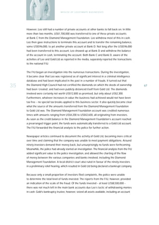 M I S U S E O F L E G I T I M AT E B U S I N E S S E S




     However, Leo still had a number of private accounts at other banks to fall back on. In little
     more than two months, US$1,700,000 was transferred to one of these private accounts
     at Bank C from the Diamond Management Foundation. Leo withdrew most of this in cash.
     Leo then gave instructions to terminate this account and to transfer the remaining balance,
     some US$596,000, to yet another private account at Bank D. Not long after the US$596,000
     had been transferred to this account, Leo showed up at Bank D and withdrew the balance
     of the account in cash, terminating the account. Both Bank C and Bank D, aware of the
     activities of Leo and Gold Ltd as reported in the media, separately reported the transactions
     to the national FIU.


     The FIU began an investigation into the numerous transactions. During the investigation,
     it became clear that Leo was registered as of significant interest in a criminal intelligence
     database and had been implicated in the past in a number of frauds. It turned out that

35   the Diamond High Council had not certified the diamonds on which the deeds of ownership
     had been ‘created’, and had even publicly distanced itself from Gold Ltd. The diamonds
                                                                                                       67

     involved were certainly not worth US$12,800 as promised, but only about US$2,300.
     Furthermore, whatever increases in value the business had achieved would not have been
     tax free - no special tax breaks applied to this business sector. It also quickly became clear
     what the source of the amounts transferred from the Diamond Management Foundation
     to Gold Ltd was. The Diamond Management Foundation account was credited numerous
     times with amounts ranging from US$4,200 to US$42,600, all originating from investors.
     As soon as the credit balance in the Diamond Management Foundation’s account reached
     a prearranged trigger point, the funds were automatically transferred to a Gold Ltd account.
     The FIU forwarded the financial analysis to the police for further action.


     Newspaper articles continued to document the activity of Gold Ltd, becoming more critical
     over time and claiming that the company was unable to meet payment obligations. Around
     ninety investors demand their money back, but unsurprisingly no funds were forthcoming.
     Meanwhile, the police had already started an investigation. The financial analysis from the FIU
     added significant value to the police investigation, and allowed the charting of the flow
     of money between the various companies and banks involved, including the Diamond
     Management Foundation. A local district court also ruled in favour of the ninety investors
     in a preliminary relief hearing, which resulted in Gold Ltd being declared a bankrupt company.


     Because only a small proportion of investors filed complaints, the police were unable
     to determine the total level of funds invested. The reports from the FIU, however, provided
     an indication of the scale of the fraud. Of the funds invested - at least US$8,500,000 -
     there was not much left in the main bank accounts due Leo’s tactic of withdrawing monies
     in cash. Gold’s bankruptcy trustee, however, seized all assets available, including an account
 