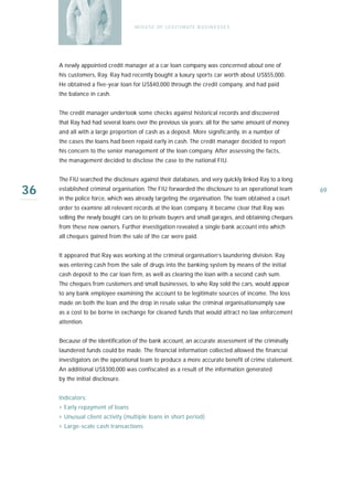 M I S U S E O F L E G I T I M AT E B U S I N E S S E S




     A newly appointed credit manager at a car loan company was concerned about one of
     his customers, Ray. Ray had recently bought a luxury sports car worth about US$55,000.
     He obtained a five-year loan for US$40,000 through the credit company, and had paid
     the balance in cash.


     The credit manager undertook some checks against historical records and discovered
     that Ray had had several loans over the previous six years; all for the same amount of money
     and all with a large proportion of cash as a deposit. More significantly, in a number of
     the cases the loans had been repaid early in cash. The credit manager decided to report
     his concern to the senior management of the loan company. After assessing the facts,
     the management decided to disclose the case to the national FIU.


     The FIU searched the disclosure against their databases, and very quickly linked Ray to a long

36   established criminal organisation. The FIU forwarded the disclosure to an operational team
     in the police force, which was already targeting the organisation. The team obtained a court
                                                                                                      69

     order to examine all relevant records at the loan company. It became clear that Ray was
     selling the newly bought cars on to private buyers and small garages, and obtaining cheques
     from these new owners. Further investigation revealed a single bank account into which
     all cheques gained from the sale of the car were paid.


     It appeared that Ray was working at the criminal organisation’s laundering division. Ray
     was entering cash from the sale of drugs into the banking system by means of the initial
     cash deposit to the car loan firm, as well as clearing the loan with a second cash sum.
     The cheques from customers and small businesses, to who Ray sold the cars, would appear
     to any bank employee examining the account to be legitimate sources of income. The loss
     made on both the loan and the drop in resale value the criminal organisationsimply saw
     as a cost to be borne in exchange for cleaned funds that would attract no law enforcement
     attention.


     Because of the identification of the bank account, an accurate assessment of the criminally
     laundered funds could be made. The financial information collected allowed the financial
     investigators on the operational team to produce a more accurate benefit of crime statement.
     An additional US$300,000 was confiscated as a result of the information generated
     by the initial disclosure.


     Indicators:
     › Early repayment of loans
     › Unusual client activity (multiple loans in short period)
     › Large-scale cash transactions
 