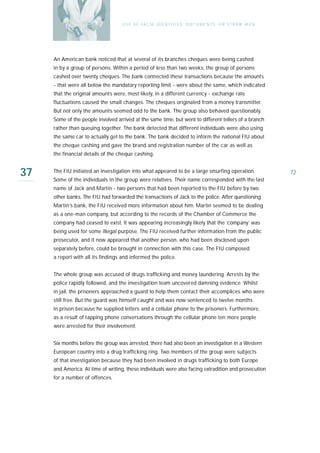 U S E O F FA L SE I D E N T I T I E S , D O C U M E N T S , O R S T R AW M E N




     An American bank noticed that at several of its branches cheques were being cashed
     in by a group of persons. Within a period of less than two weeks, the group of persons
     cashed over twenty cheques. The bank connected these transactions because the amounts
     - that were all below the mandatory reporting limit - were about the same, which indicated
     that the original amounts were, most likely, in a different currency - exchange rate
     fluctuations caused the small changes. The cheques originated from a money transmitter.
     But not only the amounts seemed odd to the bank. The group also behaved questionably.
     Some of the people involved arrived at the same time, but went to different tellers of a branch
     rather than queuing together. The bank detected that different individuals were also using
     the same car to actually get to the bank. The bank decided to inform the national FIU about
     the cheque cashing and gave the brand and registration number of the car as well as
     the financial details of the cheque cashing.


37   The FIU initiated an investigation into what appeared to be a large smurfing operation.
     Some of the individuals in the group were relatives. Their name corresponded with the last
                                                                                                                    72

     name of Jack and Martin - two persons that had been reported to the FIU before by two
     other banks. The FIU had forwarded the transactions of Jack to the police. After questioning
     Martin’s bank, the FIU received more information about him. Martin seemed to be dealing
     as a one-man company, but according to the records of the Chamber of Commerce the
     company had ceased to exist. It was appearing increasingly likely that the ‘company’ was
     being used for some illegal purpose. The FIU received further information from the public
     prosecutor, and it now appeared that another person, who had been disclosed upon
     separately before, could be brought in connection with this case. The FIU composed
     a report with all its findings and informed the police.


     The whole group was accused of drugs trafficking and money laundering. Arrests by the
     police rapidly followed, and the investigation team uncovered damning evidence. Whilst
     in jail, the prisoners approached a guard to help them contact their accomplices who were
     still free. But the guard was himself caught and was now sentenced to twelve months
     in prison because he supplied letters and a cellular phone to the prisoners. Furthermore,
     as a result of tapping phone conversations through the cellular phone ten more people
     were arrested for their involvement.


     Six months before the group was arrested, there had also been an investigation in a Western
     European country into a drug trafficking ring. Two members of the group were subjects
     of that investigation because they had been involved in drugs trafficking to both Europe
     and America. At time of writing, these individuals were also facing extradition and prosecution
     for a number of offences.
 