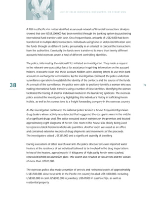 U S E O F FA L SE I D E N T I T I E S , D O C U M E N T S , O R S T R AW M E N




     A FIU in a Pacific-rim nation identified an unusual network of financial transactions. Analysis
     showed that over US$8,500,000 had been remitted through the banking system by purchasing
     international fund transfers with cash. On a frequent basis, amounts of US$24,000 had been
     transferred in multiple daily transactions. Individuals using false or stolen identification sent
     the funds through six different banks, presumably in an attempt to conceal the transactions
     from the authorities. Eventually the funds were transferred to more than twenty different
     accounts held overseas under a host of different controlling identities.


     The police, informed by the national FIU, initiated an investigation. They made a request
     to the relevant overseas police force for assistance in gaining information on the account
     holders. It became clear that these account holders were allowing others to use their bank
     accounts in exchange for commissions. As the investigation continued, the police undertook
     surveillance operations to establish the identity of the contacts and the source of the funds.

38   As a result of the surveillance, the police were able to positively identify a woman who was
     making international funds transfers using a number of false identities. Identifying the woman
                                                                                                                      74

     facilitated the tracing of another individual involved in the laundering syndicate. The overseas
     police assisted the investigators by highlighting this individual’s history in trafficking heroin
     in Asia, as well as his connections to a freight forwarding company in the overseas country.


     As the investigation continued, the national police located a house frequented by known
     drug dealers where activity was detected that suggested the occupants were in the middle
     of a significant drugs-deal. The police executed search warrants on the premises and located
     approximately eight kilograms of heroin. One room in the house was clearly being used
     to reprocess block heroin in wholesale quantities. Another room was used as an office
     and contained extensive records of drug shipments and movements of the proceeds.
     The investigators seized US$385,000 and a significant quantity of jewellery.


     During executions of other search warrants the police discovered seven imported water
     heaters at the residence of an individual believed to be involved in the drug importations.
     In two of the heaters, approximately 11 kilograms of high purity heroin were stashed,
     concealed behind an aluminium plate. This search also resulted in two arrests and the seizure
     of more than US$13,000.


     The overseas police also made a number of arrests and restrained assets of approximately
     US$3.500,000. Asset restraints in the Pacific rim country totalled US$1,000,000, including
     US$385,000 in cash, US$300,000 in jewellery, US$47,000 in casino chips, as well as
     residential property.
 