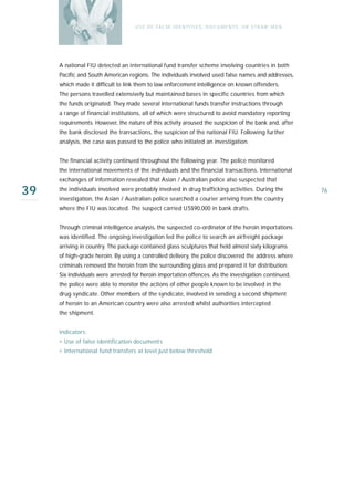 U S E O F FA L SE I D E N T I T I E S , D O C U M E N T S , O R S T R AW M E N




     A national FIU detected an international fund transfer scheme involving countries in both
     Pacific and South American regions. The individuals involved used false names and addresses,
     which made it difficult to link them to law enforcement intelligence on known offenders.
     The persons travelled extensively but maintained bases in specific countries from which
     the funds originated. They made several international funds transfer instructions through
     a range of financial institutions, all of which were structured to avoid mandatory reporting
     requirements. However, the nature of this activity aroused the suspicion of the bank and, after
     the bank disclosed the transactions, the suspicion of the national FIU. Following further
     analysis, the case was passed to the police who initiated an investigation.


     The financial activity continued throughout the following year. The police monitored
     the international movements of the individuals and the financial transactions. International
     exchanges of information revealed that Asian / Australian police also suspected that

39   the individuals involved were probably involved in drug trafficking activities. During the
     investigation, the Asian / Australian police searched a courier arriving from the country
                                                                                                                    76

     where the FIU was located. The suspect carried US$90,000 in bank drafts.


     Through criminal intelligence analysis, the suspected co-ordinator of the heroin importations
     was identified. The ongoing investigation led the police to search an airfreight package
     arriving in country. The package contained glass sculptures that held almost sixty kilograms
     of high-grade heroin. By using a controlled delivery, the police discovered the address where
     criminals removed the heroin from the surrounding glass and prepared it for distribution.
     Six individuals were arrested for heroin importation offences. As the investigation continued,
     the police were able to monitor the actions of other people known to be involved in the
     drug syndicate. Other members of the syndicate, involved in sending a second shipment
     of heroin to an American country were also arrested whilst authorities intercepted
     the shipment.


     Indicators:
     › Use of false identification documents
     › International fund transfers at level just below threshold
 