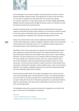 U S E O F FA L SE I D E N T I T I E S , D O C U M E N T S , O R S T R AW M E N




     Several individuals from an Eastern European country opened bank accounts at various
     financial institutions in Western Europe. They registered the accounts in their own names,
     or in the name of companies that they owned. Once the accounts were opened,
     the customers used them to circulate (layer) large sums of money. Roughly US$6,000,000
     shuttled to and from foreign countries through the various accounts, in an attempt to conceal
     the origin of the funds from external observers.


     Despite the layering attempt, the financial institutions involved found the transactions
     suspicious and decided to disclose to their national FIUs. Several other institutions refused
     to enter into business relationships with these individuals due to initial concerns when
     account openings were attempted. These institutions also disclosed to the FIUs.


     However, the criminal actions of some of these individuals had already attracted the attention

40   of various police departments. A police investigation revealed the existence of an international
     criminal operation for trafficking in stolen cars. The authorities opened a judicial file for
                                                                                                                      77

     fencing stolen goods, money laundering and conspiracy.


     Meanwhile, the FIU in the country where the majority of the account openings had taken
     place analysed the reported financial information. The analysis indicated that the same
     person had acted as introducer for all the holders of the accounts across a range of banking
     institutions. This person appeared to be a key facilitator within the laundering structure.
     The account holders were suspected to be just ‘straw men’, acting on behalf of others.
     The FIU also identified a variety of money laundering mechanisms to which the various
     transactions, sent by the financial institutions, could be connected. The link between these
     transactions, and the police information, made it possible to pass a report on to the judicial
     authorities. The intelligence highlighted organised crime and money laundering deriving
     from illicit trafficking in goods and merchandise.


     From the financial analysis by the FIU, the police investigators had a coherent overview
     of the money laundering system. They questioned ten suspects, and subsequently placed
     two of them under arrest and seized large sums of money found in safety deposit boxes
     at a bank. Shortly after the arrests, international rogatory letters secured material evidence
     about the criminal origin of the funds and the membership of several of the front men
     in the criminal organisation.


     The individuals involved were sentenced to prison terms ranging from one month to four
     years. A total amount of US$300,000 was confiscated.


     Indicators:
     › Lack of underlying business rationale
     › Multiple repeat movements of funds between accounts
 