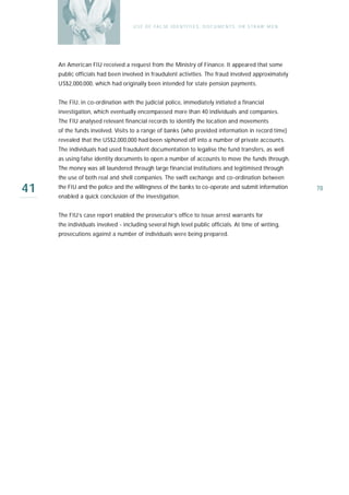U S E O F FA L SE I D E N T I T I E S , D O C U M E N T S , O R S T R AW M E N




     An American FIU received a request from the Ministry of Finance. It appeared that some
     public officials had been involved in fraudulent activities. The fraud involved approximately
     US$2,000,000, which had originally been intended for state pension payments.


     The FIU, in co-ordination with the judicial police, immediately initiated a financial
     investigation, which eventually encompassed more than 40 individuals and companies.
     The FIU analysed relevant financial records to identify the location and movements
     of the funds involved. Visits to a range of banks (who provided information in record time)
     revealed that the US$2,000,000 had been siphoned off into a number of private accounts.
     The individuals had used fraudulent documentation to legalise the fund transfers, as well
     as using false identity documents to open a number of accounts to move the funds through.
     The money was all laundered through large financial institutions and legitimised through
     the use of both real and shell companies. The swift exchange and co-ordination between

41   the FIU and the police and the willingness of the banks to co-operate and submit information
     enabled a quick conclusion of the investigation.
                                                                                                                     78



     The FIU’s case report enabled the prosecutor’s office to issue arrest warrants for
     the individuals involved - including several high level public officials. At time of writing,
     prosecutions against a number of individuals were being prepared.
 