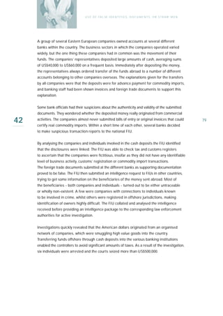 U S E O F FA L SE I D E N T I T I E S , D O C U M E N T S , O R S T R AW M E N




     A group of several Eastern European companies owned accounts at several different
     banks within the country. The business sectors in which the companies operated varied
     widely, but the one thing these companies had in common was the movement of their
     funds. The companies’ representatives deposited large amounts of cash, averaging sums
     of US$40,000 to US$60,000 on a frequent basis. Immediately after depositing the money,
     the representatives always ordered transfer of the funds abroad to a number of different
     accounts belonging to other companies overseas. The explanations given for the transfers
     by all companies were that the deposits were for advance payment for commodity imports,
     and banking staff had been shown invoices and foreign trade documents to support this
     explanation.


     Some bank officials had their suspicions about the authenticity and validity of the submitted
     documents. They wondered whether the deposited money really originated from commercial

42   activities. The companies almost never submitted bills of entry or original invoices that could
     certify real commodity imports. Within a short time of each other, several banks decided
                                                                                                                     79

     to make suspicious transaction reports to the national FIU.


     By analysing the companies and individuals involved in the cash deposits the FIU identified
     that the disclosures were linked. The FIU was able to check tax and customs registers
     to ascertain that the companies were fictitious, insofar as they did not have any identifiable
     level of business activity, customs’ registration or commodity import transactions.
     The foreign trade documents submitted at the different banks as supporting documentation
     proved to be false. The FIU then submitted an intelligence request to FIUs in other countries,
     trying to get some information on the beneficiaries of the money sent abroad. Most of
     the beneficiaries - both companies and individuals - turned out to be either untraceable
     or wholly non-existent. A few were companies with connections to individuals known
     to be involved in crime, whilst others were registered in offshore jurisdictions, making
     identification of owners highly difficult. The FIU collated and analysed the intelligence
     received before providing an intelligence package to the corresponding law enforcement
     authorities for active investigation.


     Investigations quickly revealed that the American dollars originated from an organised
     network of companies, which were smuggling high value goods into the country.
     Transferring funds offshore through cash deposits into the various banking institutions
     enabled the controllers to avoid significant amounts of taxes. As a result of the investigation,
     six individuals were arrested and the courts seized more than US$500,000.
 