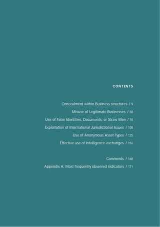 C O N T EN TS    8




          Concealment within Business structures / 9

                 Misuse of Legitimate Businesses / 50

Use of False Identities, Documents, or Straw Men / 70

Exploitation of International Jurisdictional Issues / 100

                  Use of Anonymous Asset Types / 125

         Effective use of Intelligence exchanges / 156



                                       Comments / 168

Appendix A: Most frequently observed indicators / 171
 