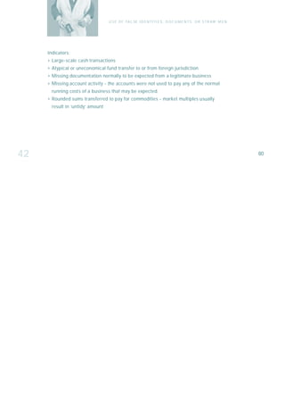 U S E O F FA L SE I D E N T I T I E S , D O C U M E N T S , O R S T R AW M E N




     I n d i ca t o r s :
     › Large-scale cash transactions
     › Atypical or uneconomical fund transfer to or from foreign jurisdiction
     › Missing documentation normally to be expected from a legitimate business
     › Missing account activity - the accounts were not used to pay any of the normal
        running costs of a business that may be expected.
     › Rounded sums transferred to pay for commodities - market multiples usually
        result in ‘untidy’ amount




42                                                                                                                   80
 