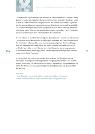 U S E O F FA L SE I D E N T I T I E S , D O C U M E N T S , O R S T R AW M E N




     During a routine regulatory inspection the financial police of an Eastern European country
     discovered business irregularities at a commercial company. Inspectors identified a range
     of unusual fund transactions to foreign countries. The amounts involved were significant
     and the underlying business transactions seemed illogical and economically unjustifiable.
     The commercial company had recently bought real estate in America through a financial
     professional named ‘Charles’, who worked at a European intermediary’s office. The finance
     police decided to request more information from the national FIU.


     The FIU initiated its own financial investigation. Due to intensive national and international
     co-operation, the FIU was able to draw some rapid conclusions about the fund movements.
     The intermediary office used the same name as a sales company in America, although
     it did not in fact have any connection to the ‘parent’ company. The name and address
     of ‘Charles’ were false as well. ‘Charles’ was in fact Henry, who was already suspected

43   of involvement in drug trafficking activities. The FIU reported its findings to the financial
     police and the Public Prosecutor.
                                                                                                                     81



     In the meantime, the commercial company went bankrupt. The director denied any
     transactions involving real estate acquisition in foreign countries. But the FIU’s analysis
     showed the contrary. The police charged the director with violating the money-laundering
     act for the offences of fraud, counterfeit documents and contracts, and abuse of office
     and authority.


     Indicators:
     › Use of company name designed to resemble an established companies
     › Atypical or uneconomical fund transfer to or from foreign jurisdiction
 