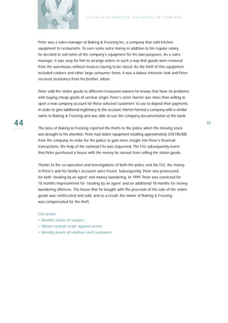 U S E O F FA L SE I D E N T I T I E S , D O C U M E N T S , O R S T R AW M E N




     Peter was a sales manager at Baking & Freezing Inc, a company that sold kitchen
     equipment to restaurants. To earn some extra money in addition to his regular salary,
     he decided to sell some of the company’s equipment for his own purposes. As a sales
     manager, it was easy for him to arrange orders in such a way that goods were removed
     from the warehouse without invoices having to be raised. As the theft of this equipment
     included cookers and other large consumer items, it was a labour intensive task and Peter
     received assistance from his brother Johan.


     Peter sold the stolen goods to different restaurant owners he knows that have no problems
     with buying cheap goods of unclear origin. Peter’s sister Harriet was more than willing to
     open a new company account for these selected ‘customers’ to use to deposit their payments.
     In order to give additional legitimacy to the account, Harriet formed a company with a similar
     name to Baking & Freezing and was able to use the company documentation at the bank.

44   The boss of Baking & Freezing reported the thefts to the police when the missing stock
                                                                                                                     82

     was brought to his attention. Peter had stolen equipment totalling approximately US$196,000
     from the company. In order for the police to gain more insight into Peter’s financial
     transactions, the help of the national FIU was requested. The FIU subsequently learnt
     that Peter purchased a house with the money he earned from selling the stolen goods.


     Thanks to the co-operation and investigations of both the police and the FIU, the money
     in Peter’s and his family’s accounts were frozen. Subsequently, Peter was prosecuted
     for both ‘stealing by an agent’ and money laundering. In 1999, Peter was convicted for
     18 months imprisonment for ‘stealing by an agent’ and an additional 18 months for money
     laundering offences. The house that he bought with the proceeds of the sale of the stolen
     goods was confiscated and sold, and as a result, the owner of Baking & Freezing
     was compensated for the theft.


     FIU action:
     › Identify assets of suspect
     › Obtain restrain order against assets
     › Identify assets of relatives and customers
 