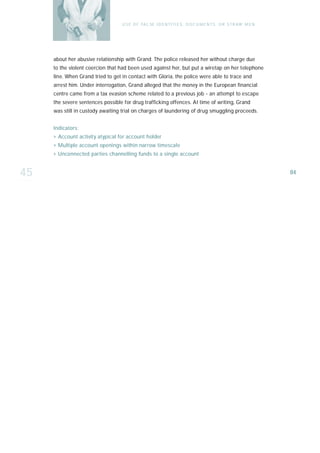 U S E O F FA L SE I D E N T I T I E S , D O C U M E N T S , O R S T R AW M E N




     about her abusive relationship with Grand. The police released her without charge due
     to the violent coercion that had been used against her, but put a wiretap on her telephone
     line. When Grand tried to get in contact with Gloria, the police were able to trace and
     arrest him. Under interrogation, Grand alleged that the money in the European financial
     centre came from a tax evasion scheme related to a previous job - an attempt to es ca p e
     the severe sentences possible for drug trafficking offences. At time of writing, Grand
     was still in custody awaiting trial on charges of laundering of drug smuggling proceeds.


     I n d i ca t o r s :
     › Account activity atypical for account holder
     › Multiple account openings within narrow times ca l e
     › Unconnected parties channelling funds to a single account


45                                                                                                                  84
 