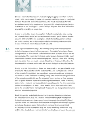 U S E O F FA L SE I D E N T I T I E S , D O C U M E N T S , O R S T R AW M E N




     Steven, a citizen of an Asian country, made a living by smuggling heroin from his home
     country to his clients in a pacific nation. His customers paid for the heroin by transferring
     money to the accounts of Steven’s accomplices, who include his wife Suzy, his sister
     Annabella and several other acquaintances. Steven used this money to fund new shipments
     of the heroin as well as to support a luxurious lifestyle. The profits of the deals were shared
     amongst Steven and his co-conspirators.


     In order to conceal the stream of money from the Pacific country to the Asian country,
     the customers split US$6,000,000 into two different currencies spread between personal
     accounts of Steven and his nine accomplices. Initially the Pacific customers remitted
     the money frequently, and for amounts just under the mandatory reporting threshold
     in place in the Pacific nation of approximately US$6,000.


46   To any experienced financial analyst, the ‘smurfing’ activity would have been obvious
     in the first twenty remittances to Steven’s accounts. On receipt of a remittance, Steven
                                                                                                                     85

     usually withdrew all of the funds in cash or transferred them to another account with the
     same institution. After transferring the funds to another account, the account holder, usually
     Steven himself dispersed the funds immediately by cash, cheque or cashier order. Following
     each transaction there was usually a period of inactivity on the account. Other than the
     remittances from the pacific country, there was no other activity on the accounts concerned.


     In order to receive the remittances, Steven and his accomplices had opened a wide range
     of accounts. Individuals who were not residents of the Asian country opened a number
     of the accounts. The individuals who opened such accounts tended to use false identity
     documents to further confuse the laundering activity. Other individuals were given control
     of the accounts opened in this way. The amounts of money received on these accounts
     were far greater than seen in other accounts held by these individuals. Steven, for instance,
     claimed to be a mechanic and Suzy said that she was a housewife. The other accomplices
     claimed to have jobs such as drivers, casual workers, interior decorators and account
     clerks. The amount of money moving through the accounts was clearly not commensurate
     with their declared employments.


     Finally, because the bank officials thought that the amount of money going through
     the accounts of Steven, Suzy and Annabella were extraordinarily high in comparison
     to their known employment, they reported three disclosures to the national FIU. Based
     upon the reports, law enforcement units undertook investigations and managed to gather
     a great deal of evidence against the three family members. Steven was convicted
     of conspiracy to traffic in dangerous drugs and money laundering. Steven’s wife, Suzy,
     and his sister, Annabella, were both convicted of assisting Steven to launder the proceeds
 