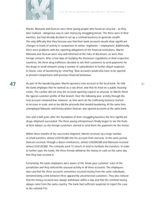 U S E O F FA L SE I D E N T I T I E S , D O C U M E N T S , O R S T R AW M E N




     Martin, Manuela and Duncan were three young people who found an easy but - as they
     later realised - dangerous way to earn money by smuggling heroin. The three were in their
     twenties, but had already decided to set up a criminal business to generate wealth.
     The only difficulty that they foresaw was that their bank accounts would show significant
     changes in levels of activity in comparison to earlier -legitimate - employment. Additionally,
     there were problems with the reporting obligations of the financial institutions. Martin,
     Manuela and Duncan were very well informed of the risks of disclosure, as were their
     foreign contacts. After a few days of studying the disclosure regulations in their respective
     countries, the three drug traffickers decided to ask their customers to send payments for
     the drugs in small amounts using a number of subordinates to further dispel suspicion.
     A classic case of laundering by ‘smurfing’. New accounts would also have to be opened
     to prevent comparisons with previous financial behaviour.


47   As part of the laundering plan, Martin opened a new account at the local bank. He told
     the bank employee that he worked as a taxi driver, and that he lived on a public housing
                                                                                                                    87

     estate. The cashier did not view the account-opening request as unusual, as Martin fitted
     the typical customer profile of that branch. Over the following year, activity through the
     new account remained low. However, as time went on the trafficking business sta rt e d
     to increase in scale, and so too did the proceeds that needed laundering. At the same time,
     unemployed Manuela, and factory worker Duncan, also opened accounts at the same bank.


     One and a half years after the foundation of their smuggling business the first significant
     drugs-shipment succeeded. The three young entrepreneurs finally began to see the fruits
     of their labours as the foreign customers started to send them the payments for the heroin.


     Within three months of the successful shipment, Martin received, by a large number
     of small transfers, almost US$190,000 into his account from overseas. In the same period,
     Duncan received, through a dozen remittances, almost US$200,000 and Manuela received
     almost US$120,000. The criminals used 12 smurfs in total to facilitate the transfers. In order
     to further layer the funds, the three friends withdrew the money in cash on the same day
     that they had received it.


     Fortunately, the bank employees were aware of the ‘know your customer’ rules of the
     jurisdiction and they noticed the unusual activity in all three accounts. The employees
     also saw that the three accounts sometimes received money from the same individuals,
     demonstrating a link between three apparently unconnected customers. They also noticed
     that the money received was always withdrawn within a day and that the remitted money
     always came from the same country. The bank had sufficient suspicion to report the case
     to the national FIU.
 