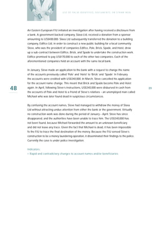 U S E O F FA L SE I D E N T I T I E S , D O C U M E N T S , O R S T R AW M E N




     An Eastern European FIU initiated an investigation after having received a disclosure from
     a bank. A government backed company, Slava Ltd, received a donation from a sponsor
     amounting to US$400,000. Slava Ltd subsequently transferred the donation to a building
     company, Edifice Ltd, in order to construct a new public building for a local community.
     Steve, who was the president of companies Edifice, Pole, Brick, Spade, and Hoist, drew
     up a sub-contract between Edifice, Brick, and Spade to undertake the construction work.
     Edifice promised to pay US$170,000 to each of the other two companies. Each of the
     aforementioned companies held an account with the same local bank.


     In January, Steve made an application to the bank with a request to change the name
     of the accounts previously called ‘Pole’ and ‘Hoist’ to ‘Brick’ and ‘Spade’. In February
     the accounts were credited with US$340,000. In March, Steve cancelled his application
     for the account name change. This meant that Brick and Spade become Pole and Hoist

48   again. In April, following Steve’s instructions, US$340,000 were disbursed in cash from
     the accounts of Pole and Hoist to a friend of Steve’s relatives - an unemployed man called
                                                                                                                    89

     Michael who was later found dead in suspicious circumstances.


     By confusing the account names, Steve had managed to withdraw the money of Slava
     Ltd without attracting undue attention from either the bank or the government. Virtually
     no construction work was done during the period of January - April. Steve has since
     disappeared, and the authorities have been unable to trace him. The US$340,000 has
     not been found, because Michael forwarded the amount to an unknown beneficiary
     and did not leave any trace. Given the fact that Michael is dead, it has been impossible
     fo the FIU to trace the final destination of the money. Because the FIU sensed Steve’s
     construction to be a money laundering operation, it disseminated their findings to the police.
     Currently the case is under police investigation.


     Indicators:
     › Rapid and contradictory changes to account names and/or beneficiaries
 
