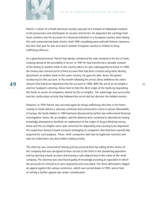U S E O F FA L SE I D E N T I T I E S , D O C U M E N T S , O R S T R AW M E N




     Patrick, a citizen of a South American country, was part of a network of individuals involved
     in the possession and distribution of cocaine and heroin. He deposited the earnings from
     these activities into his accounts in a financial institution in a European country, after having
     the cash converted into bank checks. Until 1989, everything went well with Patrick’s business,
     but later that year he was arrested in another European country in relation to drug
     trafficking offences.


     As a good businessman, Patrick had always considered the risks involved in his line of work.
     Looking ahead to the possibility of arrest, in 1987 he had transferred a sizeable amount
     of his money to another bank in the country where he was subsequently arrested. In 1988,
     the money was transferred to a third account that had been created using false identity
     documents at another bank in the same country. He gave his wife, Anna, the power
     of attorney for this account. In the month following his arrest, Anna withdrew the entire

49   amount that had been deposited into the account in 1988. With the aid of an accomplice
     and her husband’s attorney, Anna tried to hide the illicit origin of the funds by depositing
                                                                                                                     90

     the funds as assets of companies owned by the accomplice. The subterfuge was successful
     and the confiscation activity that followed the arrest did not discover the hidden monies.


     However, in 1995 Patrick was arrested again for drugs trafficking, this time in his home
     country in South America, and was convicted and sentenced to a term in prison. Meanwhile,
     in Europe, the funds hidden in 1989 had been discovered by further law enforcement financial
     investigations. Anna, the accomplice, and the attorney were convicted in absentia for having
     knowingly attempted to facilitate an explanation of the origin of drug trafficking money.
     Anna and the accomplice were also convicted for depositing and causing to be deposited
     the suspicious money in bank accounts belonging to companies that had been specifically
     acquired for such purpose. These ‘shell’ companies had had no legitimate function and
     had not undertaken any discernible trading activity.


     The attorney was convicted of having actively assisted them by selling all the shares of
     the company that was designed to have served as the front to the laundering operation,
     and by opening a bank account and leasing a safe deposit box in the name of the shell-
     company. The attorney was also found guilty of knowingly assisting an operation in which
     the proceeds of criminal acts were deposited and concealed. The three defendants lodged
     an appeal against the various sentences, which was turned down in 1999, and at time
     of writing a further appeal was under consideration.
 