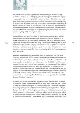 U S E O F FA L SE I D E N T I T I E S , D O C U M E N T S , O R S T R AW M E N




     Any individual who wishes to buy a house in another country can encounter a range
     of problems. Searching for a suitable property usually takes a great deal of time, the language
     - especially the legal terminology used in a property purchase - of the other country may
     be an obstacle and knowledge concerning the value of real estate in another country is hard
     to come by. Henry, a European citizen, saw these problems as an opportunity to earn a second
     income. He posed as a broker for purchasing real estate for immigrants. The potential buyers
     indicated the amount that he or she could afford to pay each month in mortgage payments,
     and provided a pay slip and a copy of his passport to Henry. This was to enable Henry to ‘take
     care of everything’ with the lending institutions.


     Henry did indeed take care of everything. He searched for a suitable property and had
     a valuation assessment report drawn up. Using the assessment report he arranged an
     appropriate mortgage for his client. However, the valuation report in fact valued the property

50   significantly above the market value - but always just enough for a mortgage that the client
     could afford to pay. Once the mortgage was authorised, Henry bought the house himself
                                                                                                                     91

     for the true market value, and on the same day sold the property on to his client for the value
     stated in the assessment report. This meant that on each property Henry made a significant
     profit with no risk.


     Henry also used associates to keep his name out of the transactions. John, one of the
     associates, made his bank account available to Henry. John remained the account holder, but
     as the authorised agent, Henry was able to manage the account. The funds from the frauds
     accumulated to the point where Henry withdrew more than US$850,000 in cash from John’s
     account. Some time later, a civil-law notary office transferred more than US$127,000 to John’s
     account from another house purchase and resale. According to the notaries’ records,
     the money was for Henry. Henry said that a mistake had been made - wanting his name kept
     out of all the transactions. According to him, someone named Grover was the true beneficiary
     of the funds. The bank holding Johns account decided to transfer the funds back to the
     account of the civil-law notary office. Both transactions were reported to the national FIU
     because of the bank’s suspicions.


     At the FIU, it turned out that Henry was already on record in law enforcement databases
     as a fraudster. The FIU passed the report on to the police, which had already filed a number
     of complaints concerning Henry and his services to immigrants. A preliminary inquiry had
     been going on for some time and a formal criminal financial investigation had just begun.
     During a search of Henrys home, the police team discovered that Henry had a number of false
     identity documents in his possession. The ID cards had been used to open a number of bank
     accounts. It was also found that Henry had not bought the houses himself, but used a range
     of associates of which John was a single example. Henry’s wife, who was authorised to access
 