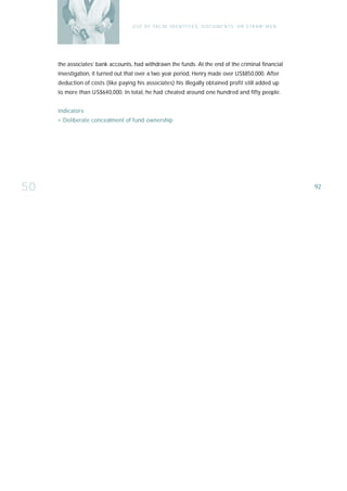 U S E O F FA L SE I D E N T I T I E S , D O C U M E N T S , O R S T R AW M E N




     the associates’ bank accounts, had withdrawn the funds. At the end of the criminal financial
     investigation, it turned out that over a two year period, Henry made over US$850.000. After
     deduction of costs (like paying his associates) his illegally obtained profit still added up
     to more than US$640,000. In total, he had cheated around one hundred and fifty people.


     Indicators:
     › Deliberate concealment of fund ownership




50                                                                                                                  92
 