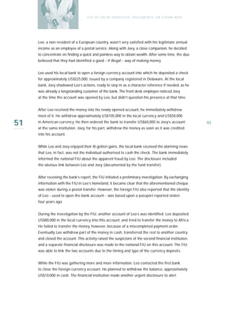 U S E O F FA L SE I D E N T I T I E S , D O C U M E N T S , O R S T R AW M E N




     Leo, a non-resident of a European country, wasn’t very satisfied with his legitimate annual
     income as an employee of a postal service. Along with Joey, a close companion, he decided
     to concentrate on finding a quick and painless way to obtain wealth. After some time, the duo
     believed that they had identified a good - if illegal - way of making money.


     Leo used his local bank to open a foreign currency account into which he deposited a check
     for approximately US$225,000, issued by a company registered in Delaware. At the local
     bank, Joey shadowed Leo’s actions, ready to step in as a character reference if needed, as he
     was already a longstanding customer of the bank. The front desk employee noticed Joey
     at the time the account was opened by Leo, but didn’t question his presence at that time.


     After Leo received the money into his newly opened account, he immediately withdrew
     most of it. He withdrew approximately US$105,000 in the local currency and US$50,000

51   in American currency. He then ordered the bank to transfer US$60,000 to Joey’s account
     at the same institution. Joey, for his part, withdrew the money as soon as it was credited
                                                                                                                     93

     into his account.


     While Leo and Joey enjoyed their ill-gotten gains, the local bank received the alarming news
     that Leo, in fact, was not the individual authorised to cash the check. The bank immediately
     informed the national FIU about the apparent fraud by Leo. The disclosure included
     the obvious link between Leo and Joey (documented by the fund transfer).


     After receiving the bank’s report, the FIU initiated a preliminary investigation. By exchanging
     information with the FIU in Leo’s homeland, it became clear that the aforementioned cheque
     was stolen during a postal transfer. However, the foreign FIU also reported that the identity
     of Leo - used to open the bank account - was based upon a passport reported stolen
     four years ago.


     During the investigation by the FIU, another account of Leo’s was identified. Leo deposited
     US$80,000 in the local currency into this account, and tried to transfer the money to Africa.
     He failed to transfer the money, however, because of a miscompleted payment order.
     Eventually Leo withdrew part of the money in cash, transferred the rest to another country
     and closed the account. This activity raised the suspicions of the second financial institution,
     and a separate financial disclosure was made to the national FIU on this account. The FIU
     was able to link the two accounts due to the timing and type of the currency deposits.


     While the FIU was gathering more and more information, Leo contacted the first bank
     to close the foreign currency account. He planned to withdraw the balance, approximately
     US$10,000 in cash. The financial institution made another urgent disclosure to alert
 