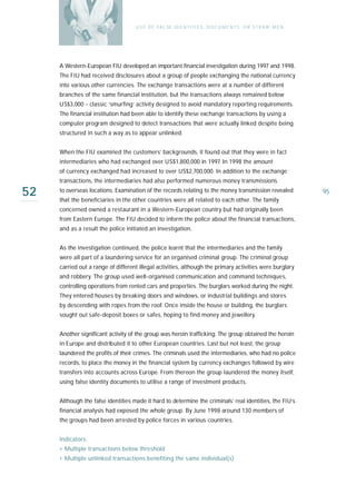 U S E O F FA L SE I D E N T I T I E S , D O C U M E N T S , O R S T R AW M E N




     A Western-European FIU developed an important financial investigation during 1997 and 1998.
     The FIU had received disclosures about a group of people exchanging the national currency
     into various other currencies. The exchange transactions were at a number of different
     branches of the same financial institution, but the transactions always remained below
     US$3,000 - classic ‘smurfing’ activity designed to avoid mandatory reporting requirements.
     The financial institution had been able to identify these exchange transactions by using a
     computer program designed to detect transactions that were actually linked despite being
     structured in such a way as to appear unlinked.


     When the FIU examined the customers’ backgrounds, it found out that they were in fact
     intermediaries who had exchanged over US$1,800,000 in 1997. In 1998 the amount
     of currency exchanged had increased to over US$2,700,000. In addition to the exchange
     transactions, the intermediaries had also performed numerous money transmissions

52   to overseas locations. Examination of the records relating to the money transmission revealed
     that the beneficiaries in the other countries were all related to each other. The family
                                                                                                                     95

     concerned owned a restaurant in a Western-European country but had originally been
     from Eastern Europe. The FIU decided to inform the police about the financial transactions,
     and as a result the police initiated an investigation.


     As the investigation continued, the police learnt that the intermediaries and the family
     were all part of a laundering service for an organised criminal group. The criminal group
     carried out a range of different illegal activities, although the primary activities were burglary
     and robbery. The group used well-organised communication and command techniques,
     controlling operations from rented cars and properties. The burglars worked during the night.
     They entered houses by breaking doors and windows, or industrial buildings and stores
     by descending with ropes from the roof. Once inside the house or building, the burglars
     sought out safe-deposit boxes or safes, hoping to find money and jewellery.


     Another significant activity of the group was heroin trafficking. The group obtained the heroin
     in Europe and distributed it to other European countries. Last but not least, the group
     laundered the profits of their crimes. The criminals used the intermediaries, who had no police
     records, to place the money in the financial system by currency exchanges followed by wire
     transfers into accounts across Europe. From thereon the group laundered the money itself,
     using false identity documents to utilise a range of investment products.


     Although the false identities made it hard to determine the criminals’ real identities, the FIU’s
     financial analysis had exposed the whole group. By June 1998 around 130 members of
     the groups had been arrested by police forces in various countries.


     Indicators:
     › Multiple transactions below threshold
     › Multiple unlinked transactions benefiting the same individual(s)
 