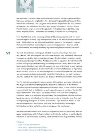 U S E O F FA L SE I D E N T I T I E S , D O C U M E N T S , O R S T R AW M E N




     Ann and Louise - two sisters, who lived in a Western European country - daydreamed about
     big money, fast cars and long holidays. They discussed the possibilities of accomplishing
     their dreams, but always came up against two problems: they were not the most talented
     of individuals and, more importantly, they were allergic to hard work. Therefore, Louise,
     the eldest sister, began to consider the possibility of illegal activities. It didn’t take long
     before they had decided - Ann and Louise would try to become rich by selling drugs.


     Soon they had made all the necessary contacts and business was going well. The sisters
     were making a lot of money. They both opened accounts at two different offices of a national
     bank - thinking that that way they could avoid being noticed by the authorities. However,
     their assessment of their own intelligence was surprisingly accurate - they had failed
     to understand the anti-money laundering regulations designed to detect such activities.


53   The bank detected large cash deposits into both accounts amounting to more than
     US$1,000,000. Each and every time the sisters made a deposit, they immediately transferred
                                                                                                                      96

     the money or asked the bank to issue bank cheques. The beneficiaries included a number
     of individuals and companies in New World countries. Due to regulations the sisters had to fill
     in forms stating the purpose of sending their money out of the country. At first Ann and
     Louise declared that they imported textile products and were sending funds to cover purchase
     costs in the originating nations. In later transfers the cover story had changed to importation
     of fish and other foodstuffs. Documentation passed to the bank to support the cover stories
     was unconvincing and appeared possibly counterfeit. The bank was not really convinced
     about the probity of the sisters’ business and disclosed their transactions to the national FIU.


     The FIU started to investigate the sisters’ conduct. Although Ann and Louise had claimed
     that they traded in textile and fish products, their names did not exist in the chamber
     of commerce database or any other commercial databases linked to these business sectors.
     It seemed highly likely to the FIU that no such importations were in fact done. Then the FIU
     received information from a police unit that Louise had been seen in the company of
     individuals known to be involved in drugs trafficking. The final nail in the coffin for the sisters
     laundering attempt is the fact that the sisters were arrested at the border of an American
     country carrying 25 kilograms of cocaine. Able to make a rapid decision in the face of such
     overwhelming evidence, the FIU sent the transaction details and its final analysis
     to the judicial anti drug authorities, which in turn passed the case to court.


     Ann and Louise were sentenced to seven and ten years imprisonment respectively. A recent
     appeal was dismissed, with the Supreme Court confirming the sentence as justified due to
     indications of repetitive money laundering activity and interrelated drugs trafficking offences.


     Indicators:
     › Large-scale cash transactions
     › Large and/or rapid movements of funds
     › Questionable rationale of underlying business
 