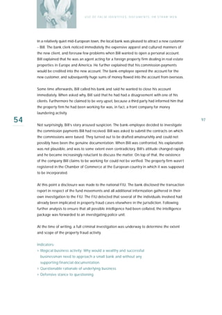U S E O F FA L SE I D E N T I T I E S , D O C U M E N T S , O R S T R AW M E N




     In a relatively quiet mid-European town, the local bank was pleased to attract a new customer
     - Bill. The bank clerk noticed immediately the expensive apparel and cultured manners of
     the new client, and foresaw few problems when Bill wanted to open a personal account.
     Bill explained that he was an agent acting for a foreign property firm dealing in real es ta t e
     properties in Europe and America. He further explained that his commission payments
     would be credited into the new account. The bank-employee opened the account for the
     new customer, and subsequently huge sums of money flowed into the account from overseas.


     Some time afterwards, Bill called his bank and said he wanted to close his account
     immediately. When asked why, Bill said that he had had a disagreement with one of his
     clients. Furthermore he claimed to be very upset, because a third party had informed him that
     the property firm he had been working for was, in fact, a front company for money
     laundering activity.

54   Not surprisingly, Bill’s story aroused suspicion. The bank-employee decided to investigate
                                                                                                                     97

     the commission payments Bill had received. Bill was asked to submit the contracts on which
     the commissions were based. They turned out to be drafted amateurishly and could not
     possibly have been the genuine documentation. When Bill was confronted, his explanation
     was not plausible, and was to some extent even contradictory. Bill’s attitude changed rapidly
     and he became increasingly reluctant to discuss the matter. On top of that, the existence
     of the company Bill claims to be working for could not be verified. The property firm wasn’t
     registered in the Chamber of Commerce at the European country in which it was supposed
     to be incorporated.


     At this point a disclosure was made to the national FIU. The bank disclosed the transaction
     report in respect of the fund movements and all additional informzation gathered in their
     own investigation to the FIU. The FIU detected that several of the individuals involved had
     already been implicated in property fraud cases elsewhere in the jurisdiction. Following
     further analysis to ensure that all possible intelligence had been collated, the intelligence
     package was forwarded to an investigating police unit.


     At the time of writing, a full criminal investigation was underway to determine the extent
     and scope of the property fraud activity.


     I n d i ca t o r s :
     › Illogical business activity: Why would a wealthy and successful
        businessman need to approach a small bank and without any
        supporting financial documentation.
     › Questionable rationale of underlying business
     › Defensive stance to questioning
 