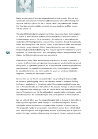 U S E O F FA L SE I D E N T I T I E S , D O C U M E N T S , O R S T R AW M E N




     During an examination of a company’s export reports, a bank employee detected some
     questionable transactions in four connected bank accounts. Fifteen different companies
     deposited their export profits into one of these accounts. The bank employee believed
     that these bank accounts could be connected to money laundering, and filed a report
     with the national FIU.


     The national FIU initiated an investigation into the fund movements. During the investigation,
     an analysis of the records indicated that nineteen more bank accounts were related to
     the four disclosed accounts. The account owners did not appear to have any legitimate
     relationship with the companies that were performing transactions through these accounts.
     In fact, these twenty-three bank accounts, located in seven different banks, were managed
     and used by a single individual - Gilbert. Varying identities had been used to open
     the accounts, but Gilbert used all twenty-three accounts to perform transactions for several

55   companies. The real account holders were serving as figureheads. They signed blank sheets
     of paper that Gilbert used to carry out bank transactions.
                                                                                                                     98



     Using these accounts, Gilbert was transferring large amounts of money to companies in
     a number of different countries. Inquiries at these companies revealed that the transferred
     money served as payment for goods sold. Yet no official records about the supposed trades
     were discovered. The national companies were importing the goods without paying tax.
     By using Gilbert’s services, the money paid for the goods was not clearly linked to the
     companies, facilitating the tax avoidance scheme.


     However, that was not the only service that Gilbert was providing. He also seemed to
     be involved in gold smuggling. Some of the companies for which Gilbert was handling
     the finances supplied gold to the national market. The records showed that the gold was
     sold to the national market. Even transactions in the accounts, managed by Gilbert, seemed
     as if they related to the national gold trade. But the gold was actually sent to a neighbouring
     country. The suspicion arose that the gold was being smuggled via the neighbouring country
     to another country in the Asia/Pacific Region and used as payment for heroin shipments.


     Last but not least, Gilbert used the accounts to deposit cash or cheques. He claimed these
     to be exportation equivalents, which belonged to several export companies. However,
     investigation showed that there wasn’t any exportation performed by these companies.
     The considerable number of cheques came from unknown sources. It was estimated that
     these cheques originated from drug trafficking activities. By depositing them as exportation
     profits, the cheques were injected into the legal economy as if they were legitimate proceeds.
 