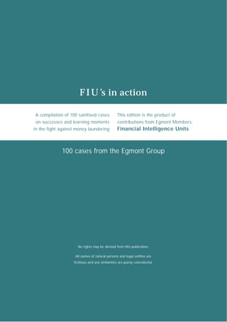 F I U ’s in action

A compilation of 100 sanitised cases             This edition is the product of
 on successes and learning moments               contributions from Egmont Members:
in the fight against money laundering            Financial Intelligence Units



             100 cases from the Egmont Group




                     No rights may be derived from this publication.

                    All names of natural persons and legal entities are
                   fictitious and any similarities are purely coincidental.
 