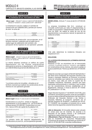MODULO II
CAPITULO VI: IMPUESTO GENERAL A LAS VENTAS
08
(BASE LEGAL: Artículo 1º, inciso d) del D.S. Nº 055-99-
EF)
La empresa Inmobiliaria Bet S.A., construyó un
inmueble conformado por siete (7) departamentos, lo
cuales se encuentran independizados desde el 20 de
junio de 2000. Se realiza la venta de uno de los
departamentos a una persona natural, la operación se
realizó al contado.
DATOS:
4.Se pide determinar la incidencia tributaria con
respecto al I.G.V.
SOLUCION:
DE LAOPERACIÓN GRAVADAEN LAPRIMERAVENTADE
INMUEBLES
Respecto al IGV, se encontrara con el mencionado
Impuesto, la primera venta de inmuebles que realicen
los constructores de los mismos, tal como lo señala el
inciso d) delArtículo 1ºde la Ley del IGV D.S. Nº 055-99-
EF
Debiendo recordar que según el literal B del Apéndice I
del Texto Único Ordenado del Impuesto General a las
Ventas e Impuesto Selectivo al Consumo, la primera
venta de inmuebles que realicen los constructores de
los mismo, cuyo valor de venta no supere las 35
Unidades Impositivas Tributarias, siempre que sean
destinadas exclusivamente a viviendas y que cumplan
con las características técnicas establecidas en el
Reglamento. (Artículo 1º inciso b) del D.S. Nº 119-99-
EF, publicado el 11.07.99)
Según Decreto Supremo nº 122-99-EF (16.07.99), para
considerar exonerada la primera venta de inmuebles a
la que se refiere el literal B delApéndice I del Texto Único
Ordenado del Impuesto General a las Ventas e
Impuesto Selectivo al Consumo aprobado por el
Decreto Supremo Nº 55-99-EF y sustituido por el D.S.
Nº 119-99-EF, los inmuebles al momento de su venta
deben tener las siguientes características técnicas:
a)De la Ubicación: El Inmueble deberá estar ubicado
en zonas para uso de vivienda, de acuerdo a lo
dispuesto en los planes urbanos y de zonificación
vigentes en cada jurisdicción municipal.
b)Modalidad o Tipo de Vivienda: Puede ser viviendas
bajo la modalidad de Conjuntos Residenciales
Económicos de acuerdo a lo dispuesto por el Artículo 4º
del D.S. Nº 053-98-PCM, viviendas multifamiliares,
Jr. Natalio Sanchez Nº 220 - Of.1006, Jesus Maria (Alt. Cdra.5 de Av. Arenales y/o Arequipa) Tel.:330-0074 - TeleFax: 332-7881-Cel.: 9999-74215/9927-60346 -
Informes@estudiosaavedrat.com estudio_saavedrat@hotmail.com / estudio_saavedrayasociados@hotmail.com - www.estudiosaavedrat.com
CONDICIONES PARA LA DEDUCIBILIDAD DE LAS REMUNERACIONES DE TITULAR, ACCIONISTAS O SOCIOS Y PARIENTES
(Base Legal: Articulo1º, inciso c) del D.S Nº 055-99-EF) y
articulo 2º numeral 1, inciso c) del D.S Nº - 029-24-EF
La empresa la Luna S.A. realiza un contrato de
construcción por US$2000,000 y percibe por avance
de obra la suma de:
Los contratos de construcción que se ejecuten en el
territorio nacional cualquiera sea el sujeto que lo
realice lugar de celebración del contrato o de
percepción de los ingresos es una operación gravada.
(Base Legal: Articulo1º, inciso d) del D.S Nº 055-99-EF y
articulo 2º numeral 1, inciso d) del D.S Nº - 029-24-EF modificado
por D.S. Nº 136-96-EF).
La misma empresa construyo un edificio de cuarto
departamento con las mismas características
efectuando la venta de un departamento al Sr. Calderón
por US$ 40 000(incluye terreno $5,000)mas I.G.V.
“La primera venta de inmuebles ubicados en el
territorio nacional que realicen los constructores de los
mismos en una operación gravada”
(Base Legal: Artículo 1º, inciso d) del D.S, Nº 055-99-EF).
Constructora La Luna S.A., vende un segundo
departamento a Los Eucaliptos S.A., por $ 25,000.00
(incluye terreno $ 5,000.00). Constructora La Luna
S.A., tiene el 40% del capital de Eucaliptos S.A.
“La primera venta del segundo departamento de
Constructora La Luna S.A., es una operación gravada”.
CASO Nº 08
CONTRATOS DE CONSTRUCCION CUYA PERCEPCION
DE INGRESOS SE DA POR AVANCE DE OBRA
CASO Nº 09
LA PRIMERA VENTA DE INMUEBLES QUE REALICEN
LOS CONTRUCTORES DE LOS MISMOS
CASO Nº 10
PRIMERA VENTA EFECTUADA ENTRE
EMPRESAS CONSTRUCTORAS VINCULADAS.
CASO Nº 11
PRIMERA VENTA DE INMUEBLES QUE REALIZAN LOS
CONSTRUCTORES DE LOS MISMOS
Monto US$50.000.00
I.G.V. 9,500.00
Total US$59,500.00
Base imponible construcción US$ 35,000.00
I.G.V 6,650.00
US$ 41,650.00
Valor de adquisiciónactualizando de Acuerdo
al ajuste por inflación
US$ 5,000.00
Precio de venta de departamento US$ 46,650.00
Base Imponible Construcción IGV US$ 20,000.00
I.G.V 3,800.00
23,800.00
Valor de adquisiciónactualizado de acuerdo a
ajuste por inflación
5,000.00
Precio de Venta US$ 28,800.00
1.ValorVenta : S/. 100,000.00
2.ValordeAutovalúo : 75,375.00
2.1.Construcción : 60,300.00
2.2.Terreno : 15,075.00
3.Antigüedad : 11meses
 
