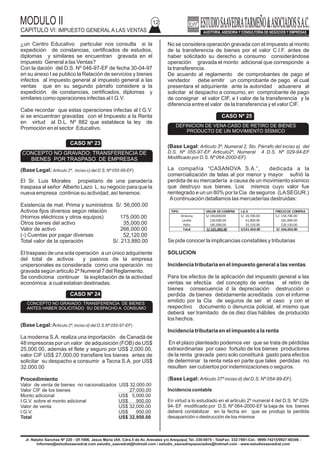 MODULO II
CAPITULO VI: IMPUESTO GENERAL A LAS VENTAS
12
¿un Centro Educativo particular nos consulta si la
expedición de constancias, certificados de estudios,
diplomas y similares se encuentran gravada en el
impuesto General a las Ventas?
Con la dación del D.S. Nº 046-97-EF de fecha 30-04-97
en su anexo I se publico la Relación de servicios y bienes
infectos al impuesto general al impuesto general a las
ventas que en su segundo párrafo considere a la
expedición de constancias, certificados, diplomas y
similares como operaciones infectas al I.G.V.
Cabe recordar que estas operaciones infectas al I.G.V.
si se encuentran gravadas con el Impuesto a la Renta
en virtud al D.L. Nº 882 que establece la ley de
Promoción en el sector Educativo.
(Base Legal: Articulo 2º, inciso c) del D.S. Nº 055-99-EF).
El Sr. Luis Morales propietario de una panadería
traspasa al señor Alberto Lazo L. su negocio para que la
nueva empresa continúe su actividad, así tenemos:
Existencia de mat. Prima y suministros S/. 56,000.00
Activos fijos diversos según relación
(Hornos eléctricos y otros equipos) 175,000.00
Otros bienes del activo 35,000.00
Valor de activo 266,000.00
(-) Cuentas por pagar diversas 52,120.00
Total valor de la operación S/. 213,880.00
El traspaso de una sola operación a un único adquiriente
del total de activos y pasivos de la empresa
unipersonales es considerada como una operación no
gravada según articulo 2º Numeral 7 del Reglamento.
Se condiciona continuar la explotación de la actividad
económica a cual estaban destinadas.
(Base Legal:Articulo 2º, inciso d) del D.S.Nº 055-97-EF)
La moderna S.A. realiza una importación de Canadá de
48 impresoras por un valor de adquisición (FOB) de US$
25,000.00, además el flete y seguro por US$ 2,000.00,
valor CIF US$ 27,000.00 transfiere los bienes antes de
solicitar su despacho a consumir a Tacna S.A. por US$
32.000.00
Procedimiento
Valor de venta de bienes no nacionalizados US$ 32,000.00
Valor CIF de los bienes 27,000.00
Monto adicional US$ 5,000.00
I.G.V. sobre el monto adicional US$ 950.00
Valor de venta US$ 32,000.00
I.G.V.
Total US$ 32,950.00
US$ 950.00
No se considera operación gravada con el impuesto al monto
de la transferencia de bienes por el valor C.I.F. antes de
haber solicitado su derecho a consumo considerándose
operación gravada el monto adicional que corresponde a
la transferencia.
De acuerdo al reglamento de comprobantes de pago el
vendedor debe emitir un comprobante de pago el cual
presentara el adquiriente ante la autoridad aduanera al
solicitar el despacho a consumo, en comprobante de pago
de consignar el valor CIF, e l valor de la transferencia y la
diferencia entre el valor de la transferencia y el valor CIF.
(Base Legal: Articulo 3º, Numeral 2, 5to. Párrafo del inciso a) del
D.S. Nº 055-97-EF Articulo2º, Numeral 4 D.S. Nº 029-94-EF
Modificado por D.S. Nº 064-2000-EF).
La compañía “CASANOVA S.A.”, dedicada a la
comercialización de telas al por menor y mayor sufrió la
perdida de su mercadería a causa de un movimiento sísmico
que destruyo sus bienes. Los mismos cuyo valor fue
reintegrado e un un 80% por la Cia de seguros (LASEGUR.)
Acontinuación detallamos las mercaderías destruidas:
Se pide conocer la implicancias constables y tributarias
SOLUCION
Incidencia tributaria en el impuesto general a las ventas
Para los efectos de la aplicación del impuesto general a las
ventas se efectúa del concepto de ventas el retiro de
bienes consecuencia d la depreciación destrucción o
perdida de bienes debidamente acreditada con el informe
emitido por la CIa de seguros de ser el caso y con el
respectivo documento o denuncia policial, el mismo que
deberá ser tramitado de os diez días hábiles de producido
los hechos.
Incidencia tributaria en el impuesto a la renta
En el plazo planteado podemos ver que se trata de pérdidas
extraordinarias por caso fortuito de los bienes productores
de la renta gravada pero solo constituirá gasto para efectos
de determinar la renta neta en parte que tales perdidas no
resulten ser cubiertos por indemnizaciones o seguros.
(Base Legal: Articulo 37º inciso d) del D.S. Nº 054-99-EF).
Incidencia contable
En virtud a lo estudiado en el articulo 2º numeral 4 del D.S. Nº 029-
94- EF modificado por D.S. Nº 064-2000-EF la baja de los bienes
deberá contabilizar en la fecha en que se produjo la perdida
desaparición o destrucción de los mismos
Jr. Natalio Sanchez Nº 220 - Of.1006, Jesus Maria (Alt. Cdra.5 de Av. Arenales y/o Arequipa) Tel.:330-0074 - TeleFax: 332-7881-Cel.: 9999-74215/9927-60346 -
Informes@estudiosaavedrat.com estudio_saavedrat@hotmail.com / estudio_saavedrayasociados@hotmail.com - www.estudiosaavedrat.com
CASO Nº 23
CONCEPTO NO GRAVADO: TRANSFERENCIA DE
BIENES POR TRASPASO DE EMPRESAS
CASO Nº 24
CONCEPTO NO GRAVADO: TRANSFERENCIA DE BIENES
ANTES HABER SOLICITADO SU DESPACHO A CONSUMO
CASO Nº 25
DEFINICION DE VENA CASO DE RETIRO DE BIENES
PRODUCTO DE UN MOVIMIENTO SÍSMICO
TIPO VALOR DE COMPRA I.G.V PRECIODE COMPRA
Orduroy
Lanilla
Paño
S/ 130,000.00
220,000.00
185,000.00
S/. 24,700.00
41,800.00
35,150.00
S./. 154,700.00
261,800.00
220,150.00
Total S/.535,000.00 S/101.650.00 S/. 636,650.00
 