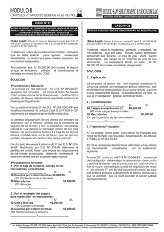 MODULO II
CAPITULO VI: IMPUESTO GENERAL A LAS VENTAS
14
(Base Legal: Articulo 3º, inciso a), Numeral 2, punto 4 del D.S. Nº
055-99-EF y articulo 2º, Numeral 4 del D.S. Nº 029-94-EF modificado
por el D.S. Nº 064-2000-EF).
Trataremos sobre el procedimiento contable – tributario
que se debe realizar para reponer existencias
siniestradas lo mismo que para nuestro supuesto se
encuentren aseguradas.
Mercaderías por S/. 50,000.00 de la cuales el seguro
al que se encuentra afiliado, el contribuyente le
reintegra en el mes de julio 2009.
SOLUCION
Procedimiento Tributario:
El numeral 2) del articulo3º del D.S. Nº 055-99-EF
exceptúa del concepto de venta el retiro de bienes
como consecuencia de la desaparición destrucción o
perdida de bienes debidamente acreditada conforme lo
disponga el Reglamento.
Por su parte el artículo 5º del D.S. Nº 064-2000-EF que
modifica el numeral 4) articulo 2 del D.S Nº 029-94-EF
reglamento del impuesto general a las vetas dice:
“la perdida desaparición de los bienes por siniestro se
acreditara con el informe emitido por la compañía de
seguros de se el caso, y con el respectivo documento
policial el cual deberá sr tramitado dentro de los días
hábiles de producido los hechos. La baja de los bienes
deberá contabilizarse en la fecha en que se produjo
perdida, desaparición, destrucción de los mismos”.
De otro lado el numeral 4 del artículo 6º del D.S. Nº 029-
94-EF Modificado por D.S Nº 136-96 determina la
pérdida del crédito fiscal que origina las adquisiciones
de los bienes siniestrados debiendo reintegrarse el
mismo en el mes que se producen tales hechos.
Procedimiento contable:
1 . Por la baja de nuestros stocks de las
mercaderías siniestradas:
___________x___________ S/ S/.
16 Cuentas por cobrar diversas 50,000.00
162 Reclamaciones a terceros
20 Mercaderías 50,000.00
201 Almacén
____________x___________
2 . Por el reintegro del seguro
para reposición de mercaderías:
___________x___________ S/ S/.
10 Caja y Bancos 50.000.00
104 Cuentas Corrientes
16 Cuentas por cobrar diversas 50,000.00
162 Reclamaciones a terceros
_________________x____________________
MODULO II
CAPITULO II : REGIMEN GENERALI
01
Jr. Natalio Sanchez Nº 220 - Of.1006, Jesus Maria (Alt. Cdra.5 de Av. Arenales y/o Arequipa) Tel.:330-0074 - TeleFax: 332-7881-Cel.: 9999-74215/9927-60346 -
Informes@estudiosaavedrat.com estudio_saavedrat@hotmail.com / estudio_saavedrayasociados@hotmail.com - www.estudiosaavedrat.com
c. la carga impositiva del exceso del valor de
mercado de la remuneración en el caso de los
2.2.5 Normas vinculadas
a. Remuneración en exceso por rentas de quinta
categoría
el inciso c) articulo 42º del reglamento regula que si
parte de la remuneración que ha sido puesta a
disposición del trabajador constituye dividendo del
propietario del a empresa titular de la EIRL, accionista,
participacioncita socio o asociado de la personas
jurídicas y ellos implican que se produzcan
retenciones en exceso por rentas de quinta categoría
estas se sujetan a las disposiciones que la SUNAT
establezca para tal efecto.
Sobre el particular de la quinta deposición final del D.S.
Nº 123-2004-EF establece que en tanto la SUNAT no
emita la resolución de superintendencia que regule el
procedimiento correspondiente será de aplicación lo
dispuesto por la resolución de la superintendencia Nº
036-98/SUNAT en lo que resulte pertinente.
b. Exclusión de la renta que constituye dividendo de
la declaración anual
el segundo párrafo del artículo 49º del reglamento regula
que los perceptores de rentas de quinta categoría que
resulten obligados a presentar declaración jurada anual
(supuesto que se produce cuando percibe
adicionalmente otro tipo de rentas ) no incluirán en la
misma los importes correspondientes a remuneraciones
percibidas pero que para el impuesto a la renta
constituyen dividendos al haber excedido el valor de
mercado.
2.3 ingresos percibidos por los asociados a las
sociedades civiles o de hecho
También es permitida la deducción para efectos
tributarios de los ingresos percibidos por asociados a
las sociedades civiles o de hecho o miembros de
asociaciones que ejerzan cualquier profesión, arte
ciencia u oficio en virtud al trabajo personal que
desarrollen, siempre que no participe en la gestión de
las referidas entidades ya que en estos casos les
correspondería una participación en la utilidades y ya
no una retribución por sus servicios prestados.
2.4. Tratamiento de las asignaciones mensuales que
se atribuye al titular de una empresa unipersonal
Las atribuciones de ingresos que el titular del negocio
se asigne, será calificado como renta de la tercera
categoría con lo cual se considera que el empresario
por todo concepto que provenga del desarrollo de las
actividad empresarial, obtiene renta de la tercera
categoría incluyendo el monto que se pueda asignar.
2.5Remuneración que se paguen a las personas
discapacitadas
Base Legal: Inciso z) articulo 37º TUO LIR, inciso x)
articulo 21º RLIR.
Se admite la deducción de un monto adicional sobre las
remuneraciones que se paguen a las personas con
discapacidad, cuando se emplean en la respectivas
empresas a las mencionadas personas.
Calculo del porcentaje adicional
El porcentaje adicional aplicable a las remuneraciones
pagada por cada persona con discapacidad que se
debe calcular por cada ejercicio gravable, se
determina de la siguiente manera.
El segundo párrafo del inicio ñ) del articulo 37º de la ley
del impuesto a las rentas, prescribe que en el supuesto
que las citadas remuneraciones excedan el valor del
mercado la diferencia será considerada dividendo a
cargo del titular de la EIRL, accionista participacioncita,
socio o asociado de las personas jurídica s.
En tal sentido el pago de los dividendos no estará a
cargo de quien realmente genera la remuneración
(pariente) si no se traslada a los sujetos detallados en
el párrafo anterior estos deberá pagar el 4.1% sobre el
exceso de las remuneraciones dentro del plazo de
correspondientes al mes de diciembre.
No obstante en relación con este caso debemos que
presionar que si bien el pago del tributo calculado sobre
el exceso de las remuneraciones esta a cargo del titular
del EIRL o el socio o accionista de las personas
jurídicas en el supuesto de producirse un exceso en las
retenciones de rentas de quinta categoría de devolución
de la misma o su aplicación contra las futuras
retenciones operara a favor del pariente que obtiene
la citada renta.
CARGA IMPOSITIVA DEL EXCESO DEL VALOR
DE MERCADO DE LAS REMUNERACIONES
Remuneracion del titular
participacionista, socio o
accionista
(Inc.n arte 37º LIR
Remuneracion del
conyuge,concubino,famili
ar
(Inc. n, Art 37ª LIR)
Cosntituye divideno que debe
ser rwetenido por la
empresa(4.1 % sobre
elexceso) y en caso no
pueda retenerse el total por
ser insufiente la diferencia
deberá ser pagada por el
titular particionista, socio
accionista
Constitye dividendo
pero no de quien
percibe la
remuneracion.no retiene
la empresa .en este
caso el titular
particionista o socio
vinculado con este
paga.
Jr. Natalio Sanchez Nº 220 - Of.1006, Jesus Maria (Alt. Cdra.5 de Av. Arenales y/o Arequipa) Tel.:330-0074 - TeleFax: 332-7881-Cel.: 9999-74215/9927-60346 -
Informes@estudiosaavedrat.com estudio_saavedrat@hotmail.com / estudio_saavedrayasociados@hotmail.com - www.estudiosaavedrat.com
CASO Nº 27
RETIRO DE BIENES NO CONSIDERADOS COMO VENTA EN RETIRO DE
BIENES COMO CONSECUENCIA DE LA DESAPARICIÓN DESTRUCCIÓN
O PERDIDA DE BIENES DEBIDAMENTE ACREDITADA
REPOSICIÓN DE EXISTENCIAS SINIESTRADAS ASEGURADAS
CASO Nº 28
PERDIDA POR EXISTENCIAS SINIESTRADAS NO ASEGURADAS
(Base Legal: Articulo 3, inciso a) numeral 2 del D.S. Nº 055-99-EF
articulo 5 del D.S. Nº 029-94-EF modificado por D.S. Nº 064-2000).
Tratemos sobre la incidencia contable y tributaria de
mercaderías que por caso fortuito fueron destruidos
señalando que durante el mes de julio 2009 fueron
siniestrados por causa de un incendio de uno de sus
almacenes. La mercadería tenían un valor de S/.
60,000.00, las cuales no estaban aseguradas.
SOLUCION
1 . Explicación:
La empresa el mismo dia del incendio prestando la
denuncia policial la investigación policial determino que
el siniestro fue consecuencia de un corto circuito y que no
existe responsable alguno, la acción judicial es inútil ya
que la investigación policial acredito el techo.
2 . Contabilización:
___________x_____________ S/. S/.
66 Cargas excepcionales (*) 60,000.00
669 otras cargas excepcionales
20 Mercaderías 60,000.00
x/x por la perdida de las mercaderías .
____________x____________
3 . Tratamiento Tributario:
A ) Se acepta como gasto para efecto del impuesto a la
renta por cumplir los requisitos del articulo d) del articulo
37º del D.S. Nº 054-99-EF.
B ) No se reintegra el crédito fiscal utilizando en la compra
de mercaderías siniestradas con la explicación
siguiente:
Articulo 22º inciso a) del D.S Nº 055-99-EF , se excluye
de la obligación del reintegro la desaparición, destrucción
o perdida de bienes que se produzcan por caso fortuito o
fuerza mayor siempre que cumpla los requisitos del inciso
d) del articulo 37 e la ley del impuesto a la renta es decir
que se haya probado judicialmente el hecho delictuoso o
que se acredite que es inútil ejercitar la acción judicial
correspondiente.
 