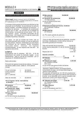 MODULO II
CAPITULO VI: IMPUESTO GENERAL A LAS VENTAS
16
Jr. Natalio Sanchez Nº 220 - Of.1006, Jesus Maria (Alt. Cdra.5 de Av. Arenales y/o Arequipa) Tel.:330-0074 - TeleFax: 332-7881-Cel.: 9999-74215/9927-60346 -
Informes@estudiosaavedrat.com estudio_saavedrat@hotmail.com / estudio_saavedrayasociados@hotmail.com - www.estudiosaavedrat.com
20 Mercaderías 50,000.00
201 Almacén
61 Variación de existencias 50,000.00
611 Mercaderías
x/x por el ingreso de las merc.
al almacén
_____________x____________
63 Servicios prestados por terceros 50,000.00
637 Publicidad. Publicac.
Y RR.PP.
20 Mercaderías 50,000.00
201 Almacén
x/x Por cesión gratuita de golosinas
______________x______________
Como el valor del mercado de las golosinas excedan
los limites establecidos, el retiro de las mismas se
encuentra gravado por el exceso.
Valor del mercado de la promoción 50,000.00
Limite máximo deducible (1% de 30,100.00) 30,100.00
Exceso 19,900.00
19%
Repara del I.G.V 3,781.00
Asiento contable:
________________x__________ S/ . S/.
64 Tributos 3,781.00
641 I.G.V.
40 Tributos por pagar 3,781.00
401 Gobierno central
4011 I.G.V
x/x por el IGV que grava el retiro de bienes
_______________x___________
Asimismo deberá emitirse el correspondiente
comprobante de pago con la leyenda(entrega de
bienes a título gratuito).
Por otro lado, el importe de S/.3,781.00 considerando
contablemente como gasto para efectos del impuesto a
la renta no es deducible, por lo cual se considera vida
declaración jurada como repara tributario.
_______________x____________ S/. S/.
40 Tributos por pagar 3,781.00
401 Gobierno Central
4011 I.G.V
10 Caja y Bancos 3,781.00
101 Caja
x/x por la cancelación del I.G.V.
________________x____________
(Base Legal: Articulo 3 numeral 2, del D.S. Nº 055-99-EF
articulo 2º numeral 3 inciso c) penúltimo párrafo del D.S. Nº 029-94-
EF modificado por D.S. Nº 136-96-EF).
La entrega a título gratuito de bienes que efectúen en las
empresas con la finalidad de promocionar la venta de
bienes muebles inmuebles prestación de servicios o
contratos de servicios o contratos de construcción
siempre que el valor de mercado de la totalidad de
dichos bienes no exceda del uno por ciento (1%) de
sus ingresos brutos promedios mensuales de los
últimos doce (12) meses con un límite de veinte (20)
unidades impositivas tributarias.
Los casos en que se exceda ese límite, solo se
encontrara gravado dicho exceso, el cual se determina
en cada periodo tributario. Entiéndase que para efecto
del computo de los ingresos brutos promedios
mensuales deben incluirse los ingresos
correspondientes al mes respecto del cual será de
aplicación dicho limite.
EJEMPLO:
Supongamos que la empresa MZ S.A. A fin de
promocionar sus ventas ha dedicado regalar a sus
distribuidores para lo cual las ha comprado por un
importe de S/. 50.000.00 mas I.G.V.
Datos adicionales:
Promedio de ingresos brutos de los últimos 12 meses:
(de febrero 2008 a enero 2009) S/. 3'010,000.00
Limites:
1% de 3,010.000 = 30,100.00
Limite aceptado = 60,000.00 (limite
máximo)
(20 x 3,000.00)
Valor de mercado = 50,000.00
Por el ingreso de las mercaderías
al almacén:
______________x_________ S/. S/.
60 compras 50,000.00
601 Mercaderías
40 Tributos por pagar 9,000.00
401 Gobierno central
4011 I:G:V
10 Caja y Bancos 59,000.00
101 Caja
x/x Por las compras de golosinas
_____________x___________
CASO Nº 31
TRATAMIENTO DE CESIÓN GRATUITA O RETIRO DE BIENES
 