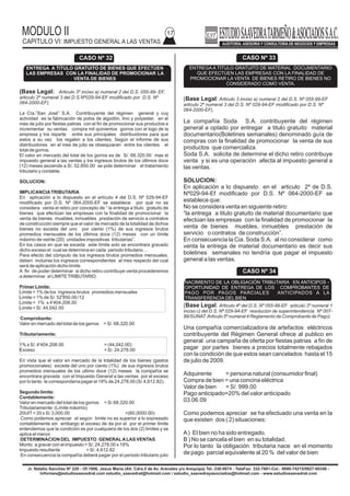 MODULO II
CAPITULO VI: IMPUESTO GENERAL A LAS VENTAS
17
Jr. Natalio Sanchez Nº 220 - Of.1006, Jesus Maria (Alt. Cdra.5 de Av. Arenales y/o Arequipa) Tel.:330-0074 - TeleFax: 332-7881-Cel.: 9999-74215/9927-60346 -
Informes@estudiosaavedrat.com estudio_saavedrat@hotmail.com / estudio_saavedrayasociados@hotmail.com - www.estudiosaavedrat.com
(Base Legal: Articulo 3 inciso a) numeral 2 del D.S. Nº 055-99-EF
articulo 2º numeral 3 del D.S. Nº 029-94-EF modificado por D.S. Nº
064-2000-EF).
La compañía Soda S.A. contribuyente del régimen
general a optado por entregar a titulo gratuito material
documentario(Boletines semanales) denominado guía de
compras con la finalidad de promocionar la venta de sus
productos que comercializa.
Soda S.A. solicita de determine el dicho retiro contribuye
venta y si es una operación afecta al impuesto general a
las ventas.
SOLUCION:
En aplicación a lo dispuesto en el articulo 2º de D.S.
Nº029-94-Ef modificado por D.S. Nº 064-2000-EF se
establece que:
No se considera venta en siguiente retiro:
“la entrega a titulo gratuito de material documentario que
efectúan las empresas con la finalidad de promocionar la
venta de bienes muebles, inmuebles prestación de
servicio o contratos de construcción”.
En consecuencia la Cia. Soda S.A. al no considerar como
venta la entrega de material documentario es decir sus
boletines semanales no tendría que pagar el impuesto
general a las ventas.
(Base Legal: Articulo 4º del D.S. Nº 055-99-EF articulo 3º numeral 1
inciso c) del D.S. Nº 029-94-EF resolución de superintendencia Nº 007-
99/SUNAT.Articulo 5º numeral 4 Reglamento de Comprobante de Pago).
Una compañía comercializadora de artefactos eléctricos
contribuyente del Régimen General ofrece al publico en
general una campaña de oferta por fiestas patrias a fin de
pagar por partes bienes a precios totalmente rebajados
con la condición de que estos sean cancelados hasta el 15
de julio de 2009.
Adquirente = persona natural (consumidor final)
Compra de bien = una concina eléctrica
Valor de bien = S/. 999.00
Pago anticipado=20% del valor anticipado
03.06.09
Como podemos apreciar se ha efectuado una venta en la
que existen dos ( 2) situaciones:
A) El bien no ha sido entregado.
B ) No se cancela el bien en su totalidad.
Por lo tanto la obligación tributaria nace en el momento
de pago parcial equivalente al 20 % del valor de bien
(Base Legal: Articulo 3º inciso a) numeral 2 del D.S. 055-99- EF,
articulo 2º numeral 3 del D.S.Nº029-94-EF modificado por D.S. Nº
064-2000-EF).
La Cía.”San José” S.A. Contribuyente del régimen general y cuy
actividad es la fabricación de polos de algodón, lino y polyester, en el
mes de julio por fiestas patrias con el fin de promocionar sus productos e
incrementar su ventas compra mil quinientos gorros con el logo de la
empresa y los reparte entre sus principales distribuidores para que
estos a su vez los regalen a los clientes. Según el informe de sus
distribuidores en el mes de julio se obsequiaran entre los clientes el
total de gorros.
El valor en mercado del total de los gorros es de S/. 68.320.00 mas el
impuesto general a las ventas y los ingresos brutos de los últimos doce
(12) meses asciende a S/. 52,850.00 se pide determinar el tratamiento
tributario y contable.
SOLUCION:
IMPLICANCIATRIBUTARIA
En aplicación a lo dispuesto en el artículo 4 del D.S. Nº 029-94-EF
modificado por D.S. Nº 064-2000-EF se establece por qué no se
considera venta el retiro por concepto de “ la entrega a titulo gratuito de
bienes que efectúan las empresas con la finalidad de promocionar la
venta de bienes muebles, inmuebles prestación de servicio a contratos
de construcción siempre que el valor de mercado de la totalidad de dichos
bienes no exceda del uno por ciento (1%) de sus ingresos brutos
promedios mensuales de los últimos doce (12) meses con un límite
máximo de veinte (20) unidades impositivas tributarias”.
En los casos en que se exceda este límite solo se encontrara gravado
dicho exceso el cual se determina en cada periodo tributario…
Para efecto del cómputo de los ingresos brutos promedios mensuales,
deben incluirse los ingresos correspondientes al mes respecto del cual
será de aplicación dicho limite.
A fin de poder determinar si dicho retiro contribuye venta procederemos
a determinar el LIMITETRIBUTARIO.
Primer Límite:
Limite = 1% de los ingresos brutos promedios mensuales
Limite = 1% de S/. 52'850.00 /12
Limite = 1% x 4'404.208.00
Limite = S/. 44,042.00
Comprobante:
Valor en mercado del total de los garros = S/. 68,320.00
Tributariamente:
1% x S/. 4'404.208.00 = (44,042.00)
Exceso = S/. 24,278.00
En vista que el valor en mercado de la totalidad de los bienes (gastos
promocionales) excede del uno por ciento (1%) de sus ingresos brutos
promedios mensuales de los ultimo doce (12) meses la compañía se
encontrara gravada con el Impuesto General a las ventas por el exceso
por lo tanto le correspondería pagar el 19% de 24,278.00 (S/.4,612.82).
Segundo límite:
Contablemente:
Valor en mercado del total de los gorros = S/.68,320.00
Tributariamente: (Limite máximo)
20UIT= 20 x S/.3,000.00 =(60,0000.00)
Como podemos apreciar el según limite no es superior a lo expresado
contablemente sin embargo el exceso de da por el por el primer limite
entendemos que la condición es por cualquiera de los dos (2) limites y se
aplica el menor.
DETERMINACION DEL IMPUESTO GENERALALAS VENTAS
Monto a gravar con el impuesto = S/. 24,278.00 x 19%
Impuesto resultante = S/. 4,612.82
En consecuencia la compañía deberá pagar por el periodo tributario julio
CASO Nº 32
ENTREGA A TITULO GRATUITO DE BIENES QUE EFECTÚEN
LAS EMPRESAS CON LA FINALIDAD DE PROMOCIONAR LA
VENTA DE BIENES
CASO Nº 33
ENTREGA A TITULO GRATUITO DE MATERIAL DOCUMENTARIO
QUE EFECTÚEN LAS EMPRESAS CON LA FINALIDAD DE
PROMOCIONAR LA VENTA DE BIENES RETIRO DE BIENES NO
CONSIDERADO COMO VENTA.
CASO Nº 34
NACIMIENTO DE LA OBLIGACIÓN TRIBUTARIA EN ANTICIPOS -
OPORTUNIDAD DE ENTREGA DE LOS COMPROBANTES DE
PAGO POR PAGOS PARCIALES ANTICIPADOS A LA
TRANSFERENCIA DELBIEN
 