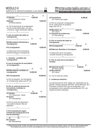 MODULO II
CAPITULO VI: IMPUESTO GENERAL A LAS VENTAS
19
Jr. Natalio Sanchez Nº 220 - Of.1006, Jesus Maria (Alt. Cdra.5 de Av. Arenales y/o Arequipa) Tel.:330-0074 - TeleFax: 332-7881-Cel.: 9999-74215/9927-60346 -
Informes@estudiosaavedrat.com estudio_saavedrat@hotmail.com / estudio_saavedrayasociados@hotmail.com - www.estudiosaavedrat.com
42 Proveedores 9,000.00
421 Factura por pagar
x/x Por la compra(en consignación)
de 30 colecciones de auditoria
según fact. Nº xx
_______________x_____________
20 Mercaderí_as 9,000.00
201 Libros
61 Variación de existencias 9,000.00
611 Mercaderías
_______________x______________
D ) Por el control del saldo en
consignación
_______________x_____________ S/. S/.
042 Consignantés 9,000.00
028 Mercad. Recibida en Consignac. 9,000.00
x/x Deducción de la mercadería
vendida recibida en consignación
_______________x______________
E ) Por el costo de la mercadería
vendida.
_______________x______________ S/. S/.
69 Costo de ventas 9,000.00
691 Mercaderías
20 Mercaderías 9,000.00
201 Libros
x/x Por el costo de ventas.
2 . Incidencia tributaria.
Las operaciones de venta deben ser declaradas por el
periodo tributario de junio (PDTIGV Renta Mensual IEV –
Formulario Virtual Nº 621) por el consignador y el
consignatario como operación exonerada del I.G.V. por
tratarse de libros culturales.
____________x_____________ S/. S/.
12 Clientes 9,000.00
121 Facturas por cobrar
70Ventas 9,000.00
701Mmercaderias
x/x Por la facturación al consignatario
por las ventas efectuadas por esta
a terceros según liquidación adjunta.
____________x_____________
C ) por el control del saldo en
consignación
____________x_____________ S/. S/.
020 Mercaderías Remitentes a
Consignación 9,000.00
012 consignatario 9,000.00
x/x Deducción de la mercadería
vendida entrega en consignación
____________x______________
2 . Asientos contables del
consignatario.
A ) por la recepción de mercadería
en consignación.
____________x______________ S/. S/.
028 Mercaderías recibidas en
consignación 18,000.00
042 Consignantés 18,000.00
x/x Por la recepción de mercadería
en consignación según guía Nº xxx
____________x______________
B ) Por la venta de terceros de
mercaderías recibidas en
consignación.
____________x______________ S/. S/.
12 Clientes 12,000.00
121 Factura por cobrar
70 Ventas 12,000.00
701 mercaderías
x/x Por la venta de colecciones
de auditoría del pte. Mes de
setiembre
____________x______________
C ) Por la liquidación según
contrato de consignación en el
mes de setiembre.
_____________x____________
_ S/. S/.
60 Compras 9,000.00
601 Mercaderías
 