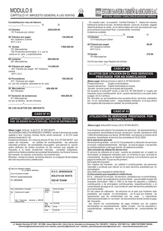 MODULO II
CAPITULO VI: IMPUESTO GENERAL A LAS VENTAS
23
Jr. Natalio Sanchez Nº 220 - Of.1006, Jesus Maria (Alt. Cdra.5 de Av. Arenales y/o Arequipa) Tel.:330-0074 - TeleFax: 332-7881-Cel.: 9999-74215/9927-60346 -
Informes@estudiosaavedrat.com estudio_saavedrat@hotmail.com / estudio_saavedrayasociados@hotmail.com - www.estudiosaavedrat.com
Contabilizacion mes de febrero
___________x______________ S/. S/.
12 Clientes 2026,000.00
121 Facturas por cobrar
40 Tributos por pagar 126,000.00
401 Gobierno Central
4011 I.G.V.
70 Ventas 1'900,000.00
701 Mercaderías
702 Productos terminados x/ x por la
venta en el país y exportaciones
____________x______________
60 compras 600,000.00
601 Mercaderías
40 Tributos por pagar 114,000.00
401 Tributos por pagar 401 Gobierno
central
4011 I.G.V.
42 Proveedores 708,000.00
421 Facturas por pagar
x/x por las compras gravadas en el país
____________x______________
20 Mercaderías 600,000.00
201 Almacén
61 Variación de existencias 600,000.00
611 Mercaderías
x/x por el destino de las compras
____________x______________
DE LOS SUJETOS DEL IMPUESTO
(Base Legal: Artículo 9 del D.S. Nº 055-99-EF).
“SUCESIÓN CARLOTAPAREDES TORRES” vende 5 docenas de aceite
vegetal a Sra. Carmen Gomes dicha venta haciende a S/.270 cada
docena haciende S/. 54.
Incidencia tributaria.- En virtud al artículo 9º del D.S. Nº 055-99-EF son
sujeto del impuesto en calidad de contribuyentes las personas
naturales jurídicas las sociedades conyugales que ejerzan la opción
sobre atributos de rentas provistos en las normas que regulan en
impuesto a la renta sucesiones indivisas sociedad irregulares,
patrimonios fedeicometidos de sociedad titularizados, los fondos mutuos
de inversión en valores y los fondos de inversión que:
Efectúen ventas en el país de bienes afectos en cualquier de las etapas
del ciclo de producción y distribución.
En nuestro caso la sucesión Carlota Paredez T. realiza de manera
habitual la venta en el país de bienes afectos como es el aceite vegetal
determinándose la venta en la ultima etapa del ciclo de producción que
es la venta al consumidor final o comerciante minorista.
Incidencia contable:
______________x______________ S/. S/.
12 Clientes 318.60
121 Facturas por cobrar
40 Tributos por pagar 48.60
401 Gobierno central
4011 I.G.V.
70 Ventas 270.00
701 Mercaderías
X/x Por las vetas seg. Registro de Ventas
______________x______________
(Base Legal: Articulo 9 Inciso c) del D.S. Nº 055-99-EF).
Presta el servicio : Sujeto no domiciliario
Usuario del servicio : Sujeto domiciliado en el país
Se pide conocer quien es el sujeto del impuesto
De acuerdo al articulo9º inciso c) del D.S. Nº 055-99-EF e l sujeto del
impuesto como contribuyente es el usuario del servicio y es quien debe
a pagar el I.G.V al fisco.
De otro lado ya se consideran a los usuarios de los servicios prestados
por un no domiciliado como responsables solidarios si no que ahora
son sujetos del impuesto en calidad de contribuyente.
(Base Legal: Articulo9ºn inciso c) D.S. Nº 055-99-EF).
Una empresa del exterior ha prestado los servicios de asesoramiento a
una empresa domiciliada en el país de servicio ha sido pactado en US$
1,800.00 emitiéndose con fecha 05-08-2008 una factura a nombre de la
empresa domiciliada, el servicio fue cancelado el 16.02.2009.
De la operación gravada
Se encuentra gravada con el I.G.V la prestación y utilización de servicios
en el país independientemente del lugar en que se pague o se perciba
la contraprestación y del lugar donde se celebre el contrato.
Del concepto de utilización del servicio
El servicio es utilizado en el país cuando es prestado por un sujeto no
domiciliado, la obligación tributaria nace en la fecha en que se anote el
comprobante de pago en el registro de compras o en la fecha en que se
pague la retribución lo que ocurra primero.
Del sujeto del impuesto
Son sujetos del impuesto en calidad d contribuyentes, las personas
naturales o jurídicas que utilicen en el país servicios prestados por no
domiciliados.
Del crédito que respalda el crédito fiscal.
A) Documento que respalda el crédito fiscal
En la utilización en el país de servicios prestados por no domiciliados,
el crédito fiscal se sustentara en el documento que acredite el pago del
impuesto (formulario 1062 o 1262 si se trata de pequeño y mediano
contribuyente o de principales contribuyentes, respectivamente), y el
comprobante de pago en el cual conste en valor del servicio prestado por
el no domiciliado
En los casos de utilización de servicios en el país que hubieran sido
prestados por sujetos no domiciliados en el que por tratarse de
operaciones que de conformidad con los usas y costumbres
internacionacionales no se imitan los documentos donde conste el pago
del impuesto.
Así mismo los comprobantes de pago emitidos por los sujetos
domiciliados no necesariamente deben cumplir con los requisitos y
características señaladas en el Reglamento de comprobantes de
pago.
SUCESION CARLOTA PAREDES TORRES
Av. La regla Nº 520-Rimac
Lima 15 de febrero de 2009
Señor(es): Carmen Gomez Poma
Ruc: 20910428109
Cant
.
Descripción o concepto Precio
Unitario
Precio de Venta
5do
c
Aceite primor vegetal
Son: Trescientos dieciocho y 600/100
Nuevos Soles
S/. 54 S/.270.00
Valor de
venta
S/.270.00
IGV 19% 51.30
Total S/.321.30
R.U.C. 20582654229
BOLETA DE VENTA
052-Nº 03440
CASO Nº 42
SUJETOS QUE UTILICEN EN EL PAÍS SERVICIOS
PRESTADOS POR NO DOMICILIADOS
CASO Nº 43
UTILIZACIÓN DE SERVICIOS PRESTADOS POR
NO DOMICILIADOS
CASO Nº 41
EMPRESA COMERCIALIZADORA QUE EFECTÚA VENTAS EN EL
PAÍS DE BIENES EN LA ETAPA DEL CICLO DE DISTRIBUCIÓN
 
