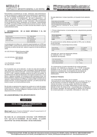MODULO II
CAPITULO VI: IMPUESTO GENERAL A LAS VENTAS
26
Jr. Natalio Sanchez Nº 220 - Of.1006, Jesus Maria (Alt. Cdra.5 de Av. Arenales y/o Arequipa) Tel.:330-0074 - TeleFax: 332-7881-Cel.: 9999-74215/9927-60346 -
Informes@estudiosaavedrat.com estudio_saavedrat@hotmail.com / estudio_saavedrayasociados@hotmail.com - www.estudiosaavedrat.com
Para tal efecto se entiende que el valor del terreno esta conformad por
el valor de adquisición o ingreso al patrimonio debidamente registrado en
los libros contables actualizado de acuerdo, en aquellos casos en los
que no se acredite la contabilización del valor o adquisición o de
ingreso al patrimonio en los libros y registros contables la deducción
antes referida será equivalente al valor arancelario oficial del ejercicio
en que se efectúa la venta actualizado con la variación experimentada
por la IPM que publica el INEI, ocurrido entre el primero de enero del año
a que corresponde el arancel y el ultimo día del mes anterior a que el
cual se efectúa la venta.
I . DETERMINACION DE LA BASE IMPONIBLE Y EL IGV
DEVENGADO:
La actualización de refiere a la variación experimentada por el IPM que
publica el INEI, cuando entre el primero enero del año al que corresponde
el arancel y el ultimo día del mes anterior a aquel en el cual se efectúa la
venta.
=S/. 257,070.00 X IPM de Diciembre 2008
IPM de Enero 2009
= S/. 257,070.00 x 1 697.520148
1 661.207974
= S/. 275,070.00 c 1,022.00
=S/. 262,725.00
En el presente caso se ha deducido el valor de venta del inmueble el
valor del terreno considerado el valor arrendatario oficial debidamente
actualizado como indica el articulo5º numera 9 del reglamento de la ley
de I.G.V. e ISC respecto a aquellos casos en los que no se acredite la
contabilización del valor de adquisición o de ingreso al patrimonio en los
libros y registros contables se considera el valor arancelario oficial del
terreno respecto al ejercicio en que se efectuó la venta actualizada con la
variación experimentada por el IPM que publica el INEI, ocurrido ente el
primero de enero al que corresponde al arancel y el ultimo dia del mes
anterior a aquel en el cual se efectúa la venta.
De otro lado un apersona (sin negocio) se cuenta con un valor de ingreso
al patrimonio en los libros y registros contables ya que no es generador
de las rentas de la tercera categoría ni tampoco cuenta con el valor de
adquisición de dicho inmueble.
DE LABASE IMPONIBLEYDELIMPUESTO BRUTO
(Base Legal: Articulo 13º del D.S. Nº 055-99-EF articulo 5º numeral 8 del D.S. Nº
029-94-EFmodificado por D.S. Nº 136-96-EF).
Se trata de un comerciante minorista “LOS ANGELES
S.A.” que por la modalidad de sus ventas no puede
discriminar las ventas afectadas de las inafectadas.
Se pide determinar la base imponible y el impuesto bruto sabiendo
que:
I . Primero determinamos el porcentaje de las adquisiciones gravadas
y no gravadas:
En consecuencia la ventas afectas equivalen al 76% y las no afectas
al 24% del total.
II .Determinamos el porcentaje de las ventas:
Impuesto que grava las operaciones afectas:
S/. 9,500.00 x 19 % = S/: 1,805.00
Liquidación del impuesto
En consecuencia a la base imponible de las ventas gravadas
asciende a S/. 9,500.00 y su impuesto a S/. 1,710.00 el impuesto
resultante es de S/. 45.00, el mismo que deberá de cancelarse
tomando en consideración el cronograma de vencimiento de
obligaciones tributarias (Res. De superintendencia Nº 138-
2000/SUNAT).
Incidencia Tributaria:
Los comerciantes minoristas que no superen
mensualmente el monto referencial previsto en el artículo 118º de la
ley del impuesto a la renta (S/.18.000.00), que por la modalidad o
volumen de ventas no les sea posible discriminar las ventas
gravadas de las que no lo están, determinaran la base imponible
aplicado al total de ventas al mes el porcentaje que corresponda a
las compras gravadas del mismo periodo en relación con el total de
las compras gravadas y no gravadas efectuadas en dicho mes.
Valor de venta S/. 1’885,350.00
(-)Valor de terreno actualizado (*) Base imp. (262,725.00)
-I.G.V. 19% S/. 1’622,625.00
Precio de venta S/. 292,072.00
S/.1’914,697.00
CASO Nº 51
EN EL CASO DE LOS COMERCIANTES
MINORISTAS
Ventas afectas de enero2009 S/.12,500.00
Compras afectadas de mes de enero 2009 9,2500.00
I.G.V de compras del mes de enero de 2009 1,757.50
Compras inafectas y/o exoneradas del mes de
enero 2009
2,870.00
TIPO DE ADQUISICION IMPORTE PORCENTAJE
Compras afectas S/.9,250.00 76%
Compras no afectas 2,921.00 24%
totales S/. 12,171.00 100%
Ventas afectas S/.12,500.00x76% S/. 9.500.00
Ventas no afectas 12,500.00x24% 3,000.00
Total S/. 12,500.00
I.G.V. de las ventas S/. 1,805.00
(-)I.G.V. de las compras S/. (1,757.50)
Crédito del mes anterior (………)
I.G.V. a favor del FISCO S/. 47.50
 