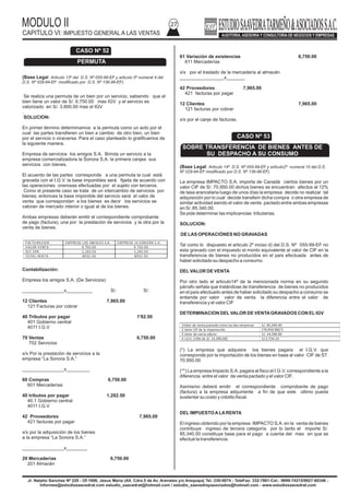 MODULO II
CAPITULO VI: IMPUESTO GENERAL A LAS VENTAS
27
Jr. Natalio Sanchez Nº 220 - Of.1006, Jesus Maria (Alt. Cdra.5 de Av. Arenales y/o Arequipa) Tel.:330-0074 - TeleFax: 332-7881-Cel.: 9999-74215/9927-60346 -
Informes@estudiosaavedrat.com estudio_saavedrat@hotmail.com / estudio_saavedrayasociados@hotmail.com - www.estudiosaavedrat.com
(Base Legal: Articulo 13º del D.S. Nº 055-99-EF y articulo 5º numeral 4 del
D.S. Nº 029-94-EF modificado por D.S. Nº 136-96-EF).
Se realiza una permuta de un bien por un servicio, sabiendo que el
bien tiene un valor de S/. 6,750.00 mas IGV y el servicio es
valorizado en S/. 3.800.00 mas el IGV
.
SOLUCION:
En primer término determinamos a la permuta como un acto por el
cual las partes transfieren un bien a cambio de otro bien, un bien
por el servicio o viceversa. Para el caso planteado lo gratificamos de
la siguiente manera.
Empresa de servicios los amigos S.A. Brinda un servicio a la
empresa comercializadora la Sonora S.A. la primera canjea sus
servicios con bienes.
El acuerdo de las partes corresponde a una permuta la cual está
gravada con el I.G.V. la base imponibles será fijada de acuerdo con
las operaciones onerosas efectuadas por el sujeto con terceros.
Como el presente caso se trata de un intercambio de servicios por
bienes; entonces la base imponible del servicio será el valor de
venta que correspondan a los bienes es decir los servicios se
valoran de mercado interior o igual al de los bienes.
Ambas empresas deberán emitir el correspondiente comprobante
de pago (factura), una por la prestación de servicios y la otra por la
venta de bienes.
Contabilización:
Empresa los amigos S.A. (De Servicios)
________________x__________ S/. S/.
12 Clientes 7,965.00
121 Facturas por cobrar
40 Tributos por pagar 1'82.50
401 Gobierno central
4011 I.G.V
70 Ventas 6,750.00
702 Servicios
x/x Por la prestación de servicios a la
empresa “La Sonora S.A.”
________________x_________
60 Compras 6,750.00
601 Mercaderías
40 tributos por pagar 1,282.50
40.1 Gobierno central
4011 I.G.V
42 Proveedores 7,965.00
421 facturas por pagar
x/x por la adquisición de los bienes
a la empresa “La Sonora S.A.”
________________x________
20 Mercaderías 6,750.00
201 Almacén
61 Variación de existencias 6,750.00
611 Mercaderías
x/x por el traslado de la mercadería al almacén
_________________x_______
42 Proveedores 7,965.00
421 facturas por pagar
12 Clientes 7,965.00
121 facturas por cobrar
x/x por el canje de facturas.
(Base Legal: Articulo 14º D.S. Nº 055-99-EF y articulo2º numeral 10 del D.S.
Nº 029-94-EF modificado por D.S. Nº 136-96-EF).
La empresa IMPACTO S.A. importa de Canadá ciertos bienes por un
valor CIF de S/. 70,950.00 dichos bienes se encuentran afectos al 12%
de tasa arancelaria luego de unos días la empresa decide no realizar tal
adquisición por lo cual decide transferir dicha compra o otra empresa de
similar actividad siendo el valor de venta pactado entre ambas empresas
en S/. 85.340.00.
Se pide determinar las implicancias tributarias.
SOLUCION:
DE LAS OPERACIÓNES NO GRAVADAS
Tal como lo dispuesto el articulo 2º inciso d) del D.S. Nº 055-99-EF no
esta gravado con el impuesto el monto equivalente al valor de CIF en la
transferencia de bienes no producidos en el país efectuada antes de
haber solicitado su despacho a consumo.
DELVALOR DE VENTA
Por otro lado el articulo14º de la mencionada norma en su segundo
párrafo señala que tratándose de transferencia de bienes no producidos
en el país efectuado antes de haber solicitado su despacho a consumo se
entiende por valor valor de venta la diferencia entre el valor de
transferencia y el valor CIF
DETERMINACION DELVALOR DE VENTAGRAVADOS CON ELIGV
(*) La empresa que adquiera los bienes pagara el I.G.V. que
corresponde por la importación de los bienes en base al valor CIF de S7.
70.950.00
(**) La empresa Impacto S.A. pagara al fisco el I.G.V. correspondiente a la
diferencia entre el valor de venta pactado y el valor CIF.
Asimismo deberá emitir el correspondiente comprobante de pago
(factura) a la empresa adquiriente a fin de que este último pueda
sustentar su costo y crédito fiscal.
DELIMPUESTOALARENTA
El ingreso obtenido por la empresa IMPACTO S.A. en la venta de bienes
contribuye ingreso de tercera categoría por lo tanto el importe S/.
85,340.00 constituye base para el pago a cuenta del mes en que se
efectué la transferencia.
CASO Nº 52
PERMUTA
FAC TURACION EMPRESA LOS AMIG OS S.A. EMPRESA LA SONORA S.A.
VALOR VENTA 6 750.00 6 750.00
IG V 19% 1,282.50 1,282.50
TOTAL VENTA 8032.50 8032.50
1Valor de venta pactado entre las dos empresas S/. 85,340.00
2 Valor CIF de la importación (70,950.00)(*)
3 Valor de venta afecto S/. 14,390.00
4 I.G.V. (19% de S/. 14,390.00) S/.2,734.10
CASO Nº 53
SOBRE TRANSFERENCIA DE BIENES ANTES DE
SU DESPACHO A SU CONSUMO
 