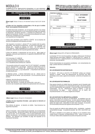 MODULO II
CAPITULO VI: IMPUESTO GENERAL A LAS VENTAS
30
Jr. Natalio Sanchez Nº 220 - Of.1006, Jesus Maria (Alt. Cdra.5 de Av. Arenales y/o Arequipa) Tel.:330-0074 - TeleFax: 332-7881-Cel.: 9999-74215/9927-60346 -
Informes@estudiosaavedrat.com estudio_saavedrat@hotmail.com / estudio_saavedrayasociados@hotmail.com - www.estudiosaavedrat.com
(Base Legal: Articulo 18 del D.S. Nº 055-99-EF articulo 6 del D.S.Nº 136-96-
EF).
¿Cuáles son los requisitos sustanciales a fin de que el crédito
fiscal sea aceptado tributariamente?
El crédito fiscal esta constituido por el impuesto general a las ventas
consignada separadamente en el comprobante de pago que respalda
la adquisición de bienes servicios y contratos de construcción o el
pago en la importación del bien o con motivo de la utilización en el país
de servicios prestados por no domiciliados.
Los requisitos son los siguientes:
a.)Que sean permitidos como GASTO o COSTO de la empresa de
acuerdo a la legislación del impuesto a la renta.
Del impuesto a la renta el articulo 37º nos muestra todo los gatos
deducibles para efectos de determinar la renta bruta imponible y el
articulo 44º muestra la relación de todos los GASTOS NO
ACEPTABLES TRIBUTARIAMENTE en consecuencia los gastos no
aceptables para efectos del impuesto general a las ventas.
b.)Que de destinen a operaciones por las que se deba pagar el
impuesto a tal punto que obtenemos la siguiente LIQUIDACION DEL
IMPUESTO.
I.G.V. de ventas S/. 4,600.00
(-)I.G.V. de compras (1,000.00)
(-) Crédito fiscal del mes anterior (1,200.00)
I.G.V. resultante a favor del fisco S/. 2,400.00
Y de acuerdo al articulo 6 numeral 1 del D.S. Nº 136-96-EF se estable
que las Adquisiciones que otorgan derecho al crédito fiscal, son los
bienes servicios y contratos del construcción que se destinen a
operaciones gravadas y cuya adquisición o importación dan derecho
a crédito fiscal y son :
a) Materias primas y bienes intermedios que se utilizan para la
elaboración de los bienes que se producen o en los servicios que se
presten.
b) Bienes del activo fijo de la empresa
c)Todo bien adquirido a fin de ser vendido
d) Todo bien servicio y contrato de construcción, cuyo uso o
consumo sea necesario para realizar las operaciones de la empresa.
(Base Legal: Articulo 19º del D.S. Nº 054-99-EF).
¿Cuáles son los requisitos formales para ejercer el derecho al
crédito fiscal?
Para efectos de ejercer el derecho al crédito fiscal tenemos los
siguientes requisitos:
a)Que e l impuesto este consignado por separado en el comprobante
de compra del bien, del servicio a efecto del contrato de construcción
o de ser el caso en la nota debito o en la copia autenticada por el
agente de aduanas o por el fedatario de la aduana de los documentos
emitidos por aduanas que acrediten el pago del impuesto en la
importación de bienes.
CASO Nº 57
DEL CREDITO FISCAL REQUISITOS
SUSTANCIALES
(Base Legal: Articulo18º y 19º del D.S. Nº055-99-EF).
La empresa “X” S.A. incurre en gastos de viajes y viáticos (por 10 días) al
interior del país como sigue: Pagase S/. 1,520.00 mas I.G.V viáticos S/.
2,930.00 mas I.G.V. respectivamente con la finalidad de promocionar los
productos que ella fabrica.
Dichos desembolsos se encuentran acreditados con comprobantes de
pago quedan derecho a crédito fiscal.
Solución:
DE LOS REQUISITOS SUSTANCIALES
El articulo 18º inciso a) del D.S. Nº 055-99-EF señala que otorgan
derecho a crédito fiscal, las adquisiciones de servicios que sean
permitidas como costo o gasto de la empresa conforme al impuesto a la
renta.
DE LOS REQUISITOS FORMALES
Para ejercer derecho al crédito fiscal es necesario que el impuesto este
consignado por separado en el comprobante de pago del servicio afecto
que los comprobantes que sustentan el servicio hayan sido emitidos de
conformidad con las disposiciones sobre la materia ; y que los
comprobantes de pago sean anotados por el sujeto del
impuesto(empresa “X” S.A.) en su registro de compras.
DE LOS VIATICOSYELIMPUESTOALARENTA
Conforme al articulo 37º del D.S. Nº 054-99-EF se establece que son
gastos deducibles a fin de determinar la renta neta de tercera categoría
aquellos que sean necesarios para producir y mantener la fuente, asi los
gastos de viajes serán deducibles en tanto sean necesario de acuerdo
con la actividad productora de ingresos de la empresa “x” S.A.
Para los gastos de viáticos estos deberán estar acreditados mediante
comprobante de pago no pudiendo exceder del 54% de la R.M.V. por
dia.
Por todo lo señalado en los gastos por viáticos no se considera como
crédito fiscal el impuesto correspondiente (19%) sobre el exceso del
monto por viático diario aceptado de acuerdo al impuesto a la renta.
CASO Nº 58
DEL CRÉDITO FISCAL – REQUISITOS FORMALES
FERRETERIA EL ACERO S.A.
Av. Toquepala Nº 381 Rimac
Lima 16 de marzo de 2009
Señor(es): Viviana Escobeto T.
R.U.C. 208214921629
Cant Descripción o Concepto Precio
Unitario
Precio de Venta
20 Bolsas de cemento S/.22 S/.440.00
Valor de
Venta
S/.440.00
IGV 19% 83.60
TOTAL S/.523.60
R.U.C. 20152466501
FACTURA
052-Nº 03440
CASO Nº 59
SOBRE REQUISITOS SUSTANCIALES
 