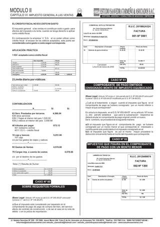 MODULO II
CAPITULO VI: IMPUESTO GENERAL A LAS VENTAS
31
Jr. Natalio Sanchez Nº 220 - Of.1006, Jesus Maria (Alt. Cdra.5 de Av. Arenales y/o Arequipa) Tel.:330-0074 - TeleFax: 332-7881-Cel.: 9999-74215/9927-60346 -
Informes@estudiosaavedrat.com estudio_saavedrat@hotmail.com / estudio_saavedrayasociados@hotmail.com - www.estudiosaavedrat.com
ELCREDITO FISCALNO ES COSTO NI GASTO
El impuesto general a las ventas no constituye costo o gasto para
efectos del impuesto a la renta, cuando se tenga derecho a aplicar
como crédito fiscal.
En contraposición la empresa “x” S.A. al no poder utilizar como
crédito fiscal el exceso de los viáticos aceptados, este podrá ser
considerado como gasto o costo según corresponda.
APLICACIÓN PRÁCTICA
1 IGV aceptado como crédito fiscal
2 Limite diario por viáticos:
CONTABILIZACION
_________________X__________ S/. S/.
63 Serv. Prestados por terceros 4,586.04
639 otros servicios
639.1 Viajes al interior del país 1,520.00
639.2 viáticos al interior del país 3,058.88
40 tributos por pagar 672.12
401 Gobierno central
4011 I.G.V – crédito fiscal
10 caja y bancos 5,251.00
101 caja
x/x por los gastos de viajes y viaticos.
_____________x_______________
95 Gastos de Ventas 4,578.88
79 Cargas imp. a cuenta de costos 4,578.88
x/x por el destino de los gastos
_____________x_______________
Nota: (*) Resulta de Sumar:
(Base Legal: Articulo 19º inciso a) del D.S. Nº 055-99-EF artciculo6
numeral 2.1 del D.S. Nº 136-96-EF).
a)Que el impuesto este considerado por separado en el
comprobante de pago de pago de compra del bien, del servicio
afecto de contrato de construcción o de ser el caso en la nota de
débito o en la poliza de importación.
Base imponible Tributo
-Pasajes 1,520.00 273.60
Viáticos(*) 2,214.00 398.52
Gasto aceptado 3,734.00
Total crédito fiscal 672.12
Gasto no aceptado 716.00
IGV a gasto o costo 136.04
Totalgastos 4,450.00 136.04 = 4,586.04
Cancelado
Lima 03 de marzo de 2009
(Base Legal: Articulo 19º inciso c) 2do párrafo del D.S. Nº 055-99-EF artciculo6º
numeral 7 del D.S. Nº 029-94-EFmodificado por D.S. Nº 136-96-EF).
¿Cuál es el tratamiento a seguir cuando el impuesto que figura en el
comprobante de pago se hubiera consignado por un monto inferior o
mayor al que corresponda?
En virtud a lo dispuesto en el D.S. Nº 055-99-EF en su articulo 19º inciso
c), 2do párrafo establece que para la subsanación respectiva se
deberá anular en comprobante de pago original y emitir un nuevo.
De lo contrario, se procederá de la siguiente manera:
a)Si el impuesto que figura en el comprobante de pago se hubiere
consignado por un monto menor al que corresponde el interesado o
contribuyente solo podrá deducir el impuesto consignado en el.
b)Si el impuesto que figura es por el monto mayor procederá la
deducción únicamente hasta el monto del impuesto que corresponde.
Total viáticos (por 1 días) 2,28.00 410.58
Viáticos aceptados
([54% de 410]x10) (2,214.00)
Viáticos no aceptados 716.00 136.04
Viáticos aceptados S/. 2,214.00
Viáticos no aceptados 716.00
I.G.V. como costo o gasto 136.04
Total S/. 3,066.00
CASO Nº 60
SOBRE REQUISITOS FORMALES
COMERCIAL SOTO AL POR MAYOR
De: Carlos Sotomayor Moreno
Av. Ejercito 1360 Miraflores
Lima 03 de marzo de 2009
Señor(es): Industrias el angel S.A.
R.U.C. 20136845104
Cant Descripción o Concepto Precio
Unitario
Precio de Venta
10 Galones de goma simetrica S/.42.50 S/.42.50
Valor de
Venta
S/.360.17
IGV 19% 68.43
TOTAL S/.428.60
R.U.C. 20198624324
FACTURA
001-Nº 0001
LIBRERÍA DE TODOS S.A.
De: Carlos Sotomayor Moreno
Av. Ejercito 1360 Miraflores
Lima 06de marzo de 2009
Señor(es): Jupiter S.A.
R.U.C. 54 8976244
Cant Descripción o Concepto Precio
Unitario
Precio de Venta
10 Cientos de archivo de palanca S/.100 S/.1.000
Valor de
Venta
S/.1.000
IGV 19% 190
TOTAL S/.1.190
R.U.C. 20125489674
FACTURA
002-Nº 1300
CASO Nº 61
COMPROBANTE DE PAGO EMITIDOS
CONSIGNADO MONTO DE IMPUESTO EQUIBOCADO
CASO Nº 62
IMPUESTOO QUE FIGURA EN EL COMPROBANTE
DE PAGO CON UN MONTO MENOR
 
